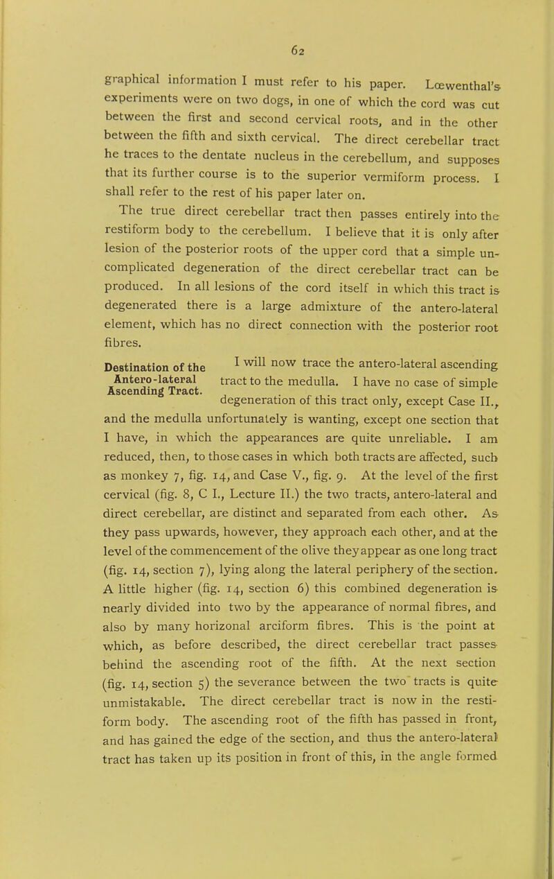 graphical information I must refer to his paper. Loewenthal's experiments were on two dogs, in one of which the cord was cut between the first and second cervical roots, and in the other between the fifth and sixth cervical. The direct cerebellar tract he traces to the dentate nucleus in the cerebellum, and supposes that its further course is to the superior vermiform process. I shall refer to the rest of his paper later on. The true direct cerebellar tract then passes entirely into the restiform body to the cerebellum. I believe that it is only after lesion of the posterior roots of the upper cord that a simple un- complicated degeneration of the direct cerebellar tract can be produced. In all lesions of the cord itself in which this tract is degenerated there is a large admixture of the antero-lateral element, which has no direct connection with the posterior root fibres. Destination of the ^ ^he antero-lateral ascending Antero-lateral tract to the medulla, I have no case of simple Ascending Tract. ^ ^ degeneration of this tract only, except Case II., and the medulla unfortunately is wanting, except one section that I have, in which the appearances are quite unreliable. I am reduced, then, to those cases in which both tracts are affected, such as monkey 7, fig. 14, and Case V., fig. 9. At the level of the first cervical (fig. 8, C I., Lecture II.) the two tracts, antero-lateral and direct cerebellar, are distinct and separated from each other. As they pass upwards, however, they approach each other, and at the level of the commencement of the olive they appear as one long tract (fig. 14, section 7), lying along the lateral periphery of the section. A little higher (fig. 14, section 6) this combined degeneration is nearly divided into two by the appearance of normal fibres, and also by many horizonal arciform fibres. This is the point at which, as before described, the direct cerebellar tract passes behind the ascending root of the fifth. At the next section (fig. 14, section 5) the severance between the two tracts is quite unmistakable. The direct cerebellar tract is now in the resti- form body. The ascending root of the fifth has passed in front, and has gained the edge of the section, and thus the antero-latera) tract has taken up its position in front of this, in the angle formed