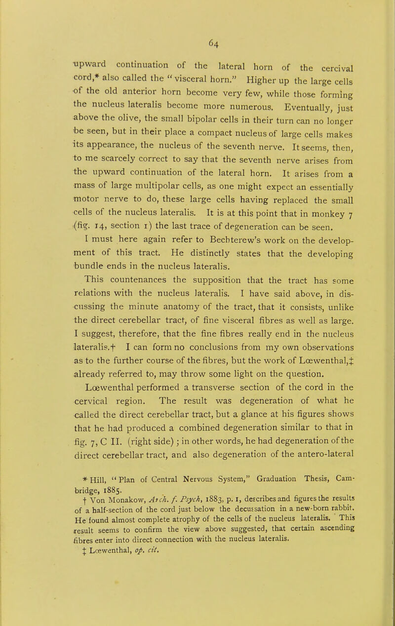 •upward continuation of the lateral horn of the cercival cord * also called the  visceral horn. Higher up the large cells of the old anterior horn become very few, while those forming the nucleus lateralis become more numerous. Eventually, just above the olive, the small bipolar cells in their turn can no longer •be seen, but in their place a compact nucleus of large cells makes its appearance, the nucleus of the seventh nerve. It seems, then, to me scarcely correct to say that the seventh nerve arises from the upward continuation of the lateral horn. It arises from a mass of large multipolar cells, as one might expect an essentially motor nerve to do, these large cells having replaced the small cells of the nucleus lateralis. It is at this point that in monkey 7 (fig. 14, section i) the last trace of degeneration can be seen. I must here again refer to Becbterew's work on the develop- ment of this tract. He distinctly states that the developing bundle ends in the nucleus lateralis. This countenances the supposition that the tract has some relations with the nucleus lateralis. I have said above, in dis- cussing the minute anatomy of the tract, that it consists, unlike the direct cerebellar tract, of fine visceral fibres as well as large. I suggest, therefore, that the fine fibres really end in the nucleus lateralis, t I can form no conclusions from my own observations as to the further course of the fibres, but the work of LcewenthaljJ already referred to, may throw some light on the question. Loewenthal performed a transverse section of the cord in the cervical region. The result was degeneration of what he called the direct cerebellar tract, but a glance at his figures shows that he had produced a combined degeneration similar to that in fig. 7, C II. (right side); in other words, he had degeneration of the direct cerebellar tract, and also degeneration of the antero-lateral * Hill,  Plan of Central Nervous System, Graduation Thesis, Cam- bridge, 1885. t Von Monakow, Atch. f. Psych, 1883, p. i, describes and figures the results of a half-section of the cord just below the decussation in a new-bom rabbit. He found almost complete atrophy of the cells of the nucleus lateralis. This result seems to confirm the view above suggested, that certain ascending fibres enter into direct connection with the nucleus lateralis. % Loewenthal, op, cit.