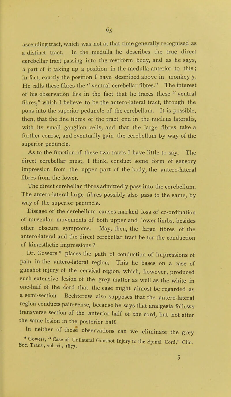 ascending tract, which was not at that time generally recognised as a distinct tract. In the medulla he describes the true direct cerebellar tract passing into the rcstiform body, and as he says, a part of it taking up a position in the medulla anterior to this; in fact, exactly the position I have described above in monkey 7. He calls these fibres the  ventral cerebellar fibres. The interest of his observation lies in the fact that he traces these  ventral fibres, which I believe to be the antero-lateral tract, through the pons into the superior peduncle of the cerebellum. It is possible, then, that the fine fibres of the tract end in the nucleus lateralis, with its small ganglion cells, and that the large fibres take a further course, and eventually gain the cerebellum by way of the superior peduncle. As to the function of these two tracts I have little to say. The direct cerebellar must, I think, conduct some form of sensory impression from the upper part of the body, the antero-lateral fibres from the lower. The direct cerebellar fibres admittedly pass into the cerebellum. The antero-lateral large fibres possibly also pass to the same, by way of the superior peduncle. Disease of the cerebellum causes marked loss of co-ordination of muscular movements of both upper and lower limbs, besides other obscure symptoms. May, then, the large fibres of the antero-lateral and the direct cerebellar tract be for the conduction of kinaesthetic impressions ? Dr. Gowers * places the path ot conduction of impressions of pain in the antero-lateral region. This he bases on a case of gunshot injury of the cervical region, which, however, produced such extensive lesion of the grey matter as well as the white in one-half of the cord that the case might almost be regarded as a semi-section. Bechterew also supposes that the antero-lateral region conducts pain-sense, because he says that analgesia follows transverse section of the anterior half of the cord, but not after the same lesion in the posterior half. In neither of thes? observations can we eliminate the grey * Gowers,  Case of Unilateral Gunshot Injury to the Spinal Cord, Clin. 00c. Trans , vol, xi., 1877.