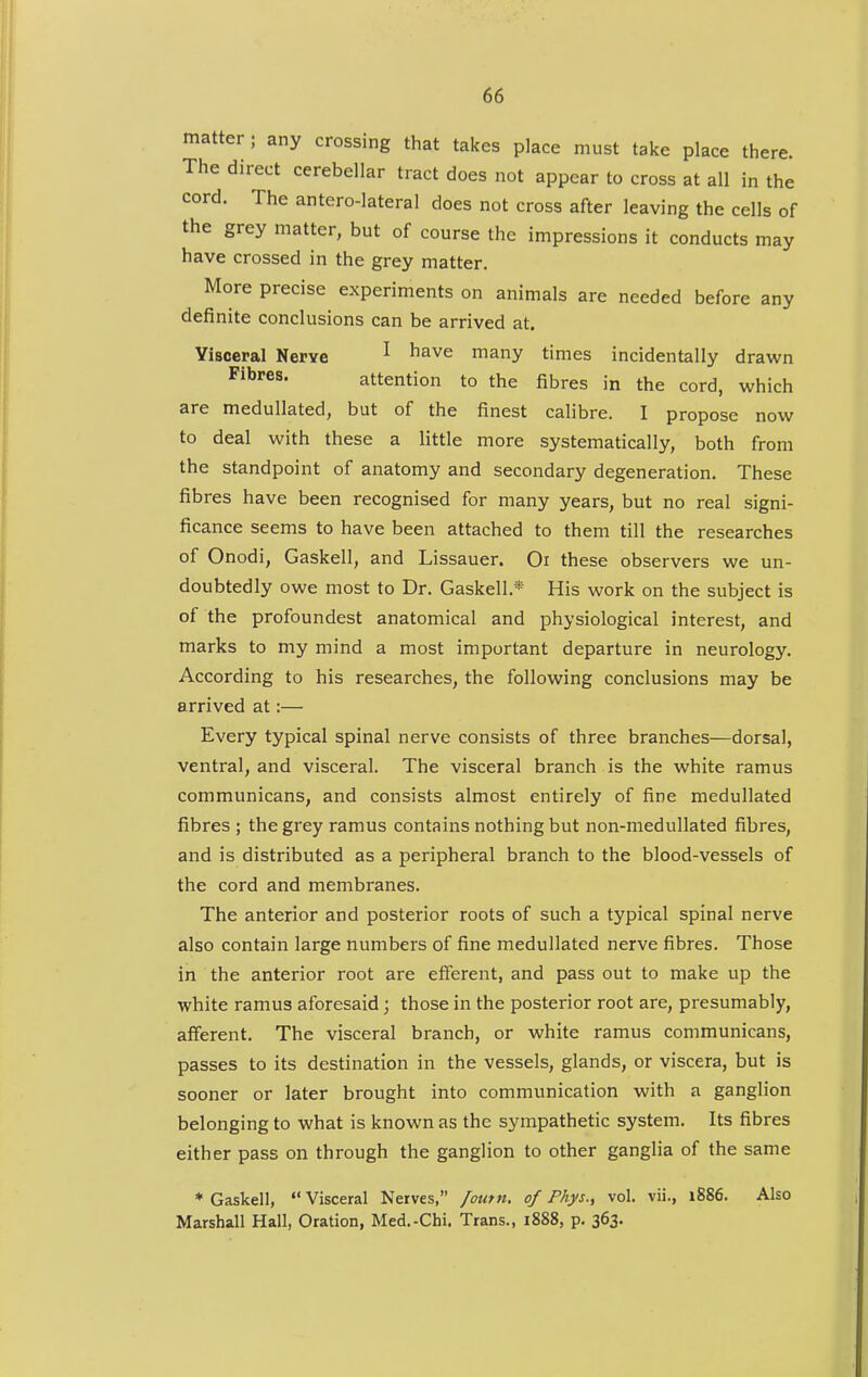 matter; any crossing that takes place must take place there. The direct cerebellar tract does not appear to cross at all in the cord. The antero-lateral does not cross after leaving the cells of the grey matter, but of course the impressions it conducts may have crossed in the grey matter. More precise experiments on animals are needed before any definite conclusions can be arrived at. Yisoeral Nerye ^ ^^^^ many times incidentally drawn Fibres. attention to the fibres in the cord, which are medullated, but of the finest calibre. I propose now to deal with these a little more systematically, both from the standpoint of anatomy and secondary degeneration. These fibres have been recognised for many years, but no real signi- ficance seems to have been attached to them till the researches of Onodi, Gaskell, and Lissauer. Or these observers we un- doubtedly owe most to Dr. Gaskell.* His work on the subject is of the profoundest anatomical and physiological interest, and marks to my mind a most important departure in neurology. According to his researches, the following conclusions may be arrived at:— Every typical spinal nerve consists of three branches—dorsal, ventral, and visceral. The visceral branch is the white ramus communicans, and consists almost entirely of fine medullated fibres ; the grey ramus contains nothing but non-medullated fibres, and is distributed as a peripheral branch to the blood-vessels of the cord and membranes. The anterior and posterior roots of such a typical spinal nerve also contain large numbers of fine medullated nerve fibres. Those in the anterior root are efferent, and pass out to make up the white ramus aforesaid; those in the posterior root are, presumably, afferent. The visceral branch, or white ramus communicans, passes to its destination in the vessels, glands, or viscera, but is sooner or later brought into communication with a ganglion belonging to what is known as the sympathetic system. Its fibres either pass on through the ganglion to other ganglia of the same * Gaskell,  Visceral Nerves, foutn, of Phys., vol. vii., i886. Also Marshall Hall, Oration, Med.-Chi, Trans., 1888, p. 363.