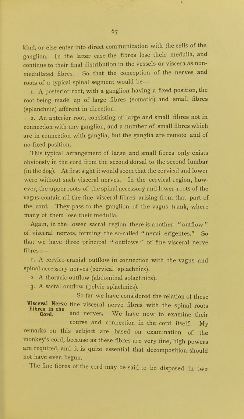 kind, or else enter into direct communication with tiie cells of the ganglion. In the latter case the fibres lose their medulla, and continue to their final distribution in the vessels or viscera as non- medullated fibres. So that the conception of the nerves and roots of a typical spinal segment would be— 1. A posterior root, with a ganglion having a fixed position, the root being made up of large fibres (somatic) and small fibres (splanchnic) afferent in direction. 2. An anterior root, consisting of large and small fibres not in connection with any ganglion, and a number of small fibres which are in connection with ganglia, but the ganglia are remote and of no fixed position. This typical arrangement of large and small fibres only exists obviously in the cord from the second dorsal to the second lumbar (in the dog). At first sight it would seem that the cervical and lower were without such visceral nerves. In the cervical region, how- ever, the upper roots of the spinal accessory and lower roots of the vagus contain all the fine visceral fibres arising from that part of the cord. They pass to the ganglion of the vagus trunk, where many of them lose their medulla. Again, in the lower sacral region there is another outflow of visceral nerves, forming the so-called  nervi erigentes. So that we have three principal  outflows  of fine visceral nerve fibres:— 1. A cervico-cranial outflow in connection with the vagus and spinal accessory nerves (cervical splachnics). 2. A thoracic outflow (abdominal splachnics). 3. A sacral outflow (pelvic splachnics). So far we have considered the relation of these Yisceral Nerve fine visceral nerve fibres with the spinal roots Fibres in the Cord. and nerves. We have now to examine their course and connection in the cord itself. My remarks on this subject are based on examination of the monkey's cord, because as these fibres are very fine, high powers are required, and it is quite essential that decomposition should not have even begun. The fine fibres of the cord may be said to be disposed in two