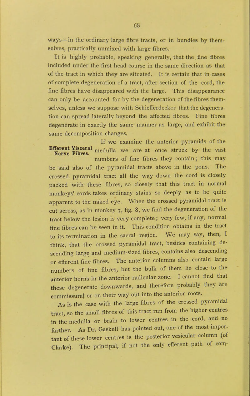 ways—in the ordinary large fibre tracts, or in bundles by them- selves, practically unmixed with large fibres. It is highly probable, speaking generally, that the. fine fibres included under the first head course in the same direction as that of the tract in which they are situated. It is certain that in cases of complete degeneration of a tract, after section of the cord, the fine fibres have disappeared with the large. This disappearance can only be accounted for by the degeneration of the fibres them- selves, unless we suppose with Schiefferdecker that the degenera- tion can spread laterally beyond the affected fibres. Fine fibres degenerate in exactly the same manner as large, and exhibit the same decomposition changes. If we examine the anterior pyramids of the Efferent Visceral ^^dnWa we are at once struck by the vast Nerve Fibres. numbers of fine fibres they contain ; this may be said also of the pyramidal tracts above in the pons. The crossed pyramidal tract all the way down the cord is closely packed with these fibres, so closely that this tract in normal monkeys' cords takes ordinary stains so deeply as to be quite apparent to the naked eye. When the crossed pyramidal tract is cut across, as in monkey 7, fig. 8, we find the degeneration of the tract below the lesion is very complete; very few, if any, normal fine fibres can be seen in it. This condition obtains in the tract to its termination in the sacral region. We may say, then, I think, that the crossed pyramidal tract, besides containing de- scending large and medium-sized fibres, contains also descending or efferent fine fibres. The anterior columns also contain large numbers of fine fibres, but the bulk of them lie close to the anterior horns in the anterior radicular zone. I cannot find that these degenerate downwards, and therefore probably they are commissural or on their way out into the anterior roots. As is the case with the large fibres of the crossed pyramidal tract, so the small fibres of this tract run from the higher centres in the medulla or brain to lower centres in the cord, and no farther. As Dr. Gaskell has pointed out, one of the most impor- tant of these lower centres is the posterior vesicular column (of Clarke). The principal, if not the only efferent path of com-