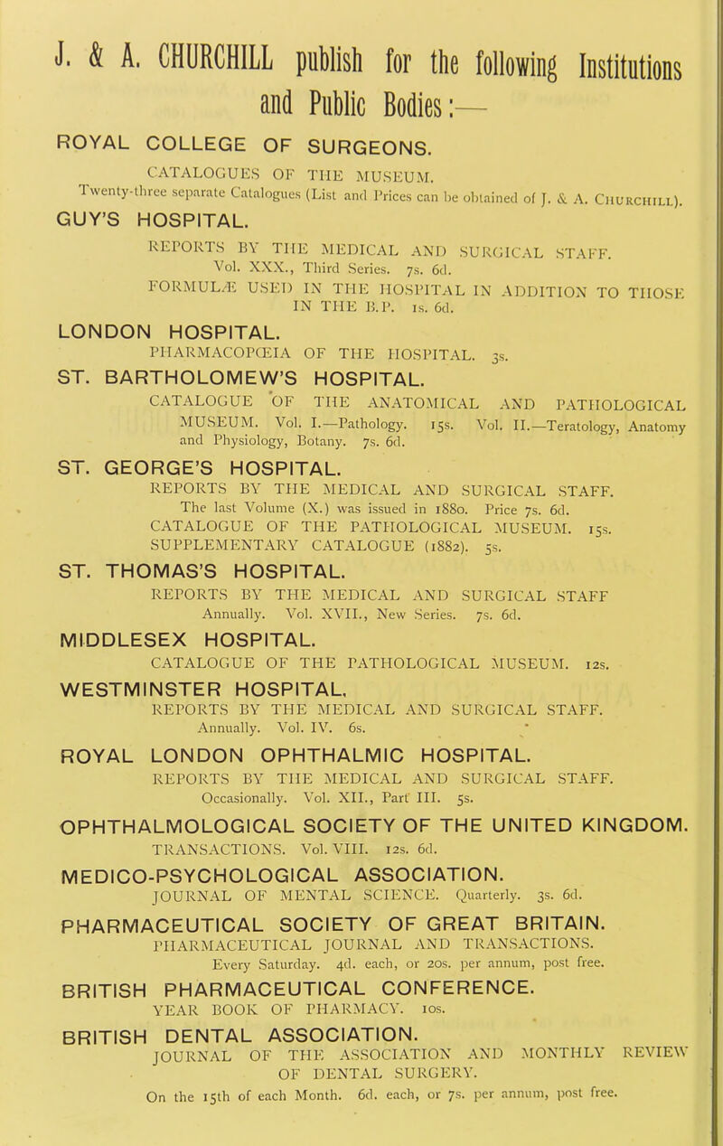 J. & A. CHURCHILL publish for the following Institutions and Public Bodies:— ROYAL COLLEGE OF SURGEONS. CATALOGUES OF THE MUSEUM. Twenty-three separate Catalogues (List and I'rices can l,e olnained of J. & A. Churchill). GUY'S HOSPITAL. RErORTS BY THE MEDICAL AND SURGICAL STAFF. Vol. XXX., Third Series. 7s. 6d. FORMUL^i USED IN THE HOSPITAL IN ADDITION TO THOSE IN THE B.P. IS. 6d. LONDON HOSPITAL. PIIARMACOPCEIA OF THE HOSPITAL. 3s. ST. BARTHOLOMEW'S HOSPITAL. CATALOGUE OF THE ANATOMICAL AND PATHOLOGICAL MUSEUM. Vol. I.—Pathology. 15s. Vol. II.—Teratology, Anatomy and Physiology, Botany. 7s. 6d. ST. GEORGE'S HOSPITAL. REPORTS BY THE MEDICAL AND SURGICAL STAFF. The last Volume (X.) was issued in 1880. Price 7s. 6d. CATALOGUE OF THE PATHOLOGICAL MUSEUM. 15s. SUPPLEMENTARY CATALOGUE (1882). 5s, ST. THOMAS'S HOSPITAL. REPORTS BY THE MEDICAL AND SURGICAL STAFF Annually. Vol. XVII., New Series. 7s. 6d. MIDDLESEX HOSPITAL. CATALOGUE OF THE PATHOLOGICAL MUSEUM. 12s. WESTMINSTER HOSPITAL, REPORTS BY THE MEDICAL AND SURGICAL STAFF. Annually. Vol. IV. 6s. ROYAL LONDON OPHTHALMIC HOSPITAL. REPORTS BY THE MEDICAL AND SURGICAL STAFF. Occasionally. Vol. XII., Part III. 5s. OPHTHALMOLOGICAL SOCIETY OF THE UNITED KINGDOM. TRANSACTIONS. Vol. VIII. 12s. 6d. MEDICO-PSYCHOLOGICAL ASSOCIATION. JOURNAL OF MENTAL SCIENCE. Quarterly. 3s. 6d. PHARMACEUTICAL SOCIETY OF GREAT BRITAIN. PHARMACEUTICAL JOURNAL AND TRANSACTIONS. Every Saturday. 4d. each, or 20s. per annum, post free. BRITISH PHARMACEUTICAL CONFERENCE. YEAR BOOK OF PHARMACY. los. BRITISH DENTAL ASSOCIATION. JOURNAL OF THE ASSOCIATION AND MONTHLY REVIEW OF DENTAL SURGERY. On the isth of each Month. 6d. each, or 7s. per annum, post free.