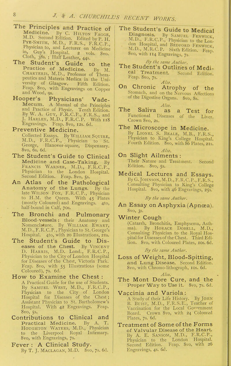 J. ^- A. CHURCHILIJS RECENT WORKS. The Principles and Practice of Medicine. By C. Hilton Fagge, M.D. Second Edition. Edited by P h' Pye-Smitii, M.D., F.R.S., F.Ii.c'.P., Physician to, and Lecturer on Medicine in, Guy's Hospital. 2 vols. 8vo. Cloth, 38s. ; Half Leather, 44s. The Student's Guide to the Practice of Medicine. By M Charteris, M.D., Professor of Thera- peutics and Materia Medica in the Uni- versity of Glasgow. Fifth Edition. Fcap. 8vo, with Engravings on Copper and Wood, 9s. Hooper's Physicians' Vade- Mecum. A Manual of the Principles and Practice of Physic. Tenth Edition. By W. A. Guy, F.R.C.P., F.R.S., and J. Hauley, M.D., F.R.C.P. With 118 Engravings. Fcap. 8vo, 12s. 6d. Preventive Medicine. Collected Essays. By William Squire, M.D., F.R.C.P., Physician to St. George, Hanover-square, Dispensary. 8vo, 6s. 6d. The Student's Guide to Clinical Medicine and Case-Taking. By Francis Warner, M.D., F.R.C.P., Physician to the London Hospital. Second Edition. Fcap. 8vo, 5s. An Atlas of the Pathological Anatomy of the Lungs. By the late Wilson Fox, F.R.C.P., Physician to H.M. the Queen. With 45 Plates (mostly Coloured) and Engravings. 4to, half-bound in Calf, 70s. The Bronchi and Pulmonary Blood-vessels : their Anatomy and Nomenclature. By William Ewart, M. D., F. R.C. P., Physician to St. George's Hospital. 4to, with 20 Illustrations, 21s. The Student's Guide to Dis- eases of the Chest. By Vincent D. Harris, M.D. Lond., F.R.C.P., Physician to the City of London Hospital for Diseases of the Chest, Victoria Park. Fcap. 8vo, with 55 Illustrations (some Coloured), 7s. 6d. How to Examine the Chest : A Practical Guide for the use of Students. By Samuel West, M.D., F.R.C.P., Physician to the City of London Hospital for Diseases of the Chest; Assistant Physician to St. Bartholomew's Hospital. With 42 Engravings. Fcap. 8vo, 5s. Contributions to Clinical and Practical Medicine. By A. T. Houghton Waters, M.D., Physician to the Liverpool Royal Infirmary. 8vo, with Engravings, 7s. Fever : A Clinical Study. The Student's Guide to Medical Diagnosis. By Samuel Fenwick M.D F.R.C.P.,'Physician to the W lion Hospital, and Bedi'ord Fenwick M.D., M.R.C.P. Sixth Edition. Fcap.' ovo, with 114 Engravings, 7s. By the same Aullior. The Student's Outlines of Medi- cal Treatment. Second Edition. Fcap. 8vo, 7s. Also. On Chronic Atrophy of the Stomach, and on the Nervous Affections of the Digestive Organs. 8vo, 8s. Also. The Saliva as a Test for Functional Diseases of the Liver. Crown 8vo, 2s. The Microscope in Medicine. By Lionel S. Beale, M.B., F.R.S., Physician to King's College Hospital. Fourth Edition. 8vo, with 86 Plates, 21s. Also. On Slight Ailments : Their Nature and Treatment. Second Edition. 8vo, 5s. Medical Lectures and Essays. By G. Johnson, M.D.,F.R.C. P., F.R.S., Consulting Physician to King's College Hospital. 8vo, with 46 Engravings, 25s. By the same Author. An Essay on Asphyxia (Apncjea). 8vo, 3s. Winter Cough (Catarrh, Bronchitis, Emphysema, Asth- ma). By Horace Dobell, M.D., Consulting Physician to the Royal Hos- pital for Diseases of the Chest. Third Edi- tion. 8vo, with Coloured Plates, los. 6d. By the same A nthor. Loss of Weight, Blood-Spitting, and Lung Disease. Second Edition. 8vo, with Chromo-lithograph, los. 6d. Also. The Mont Dore Cure, and the Proper Way to Use it. 8vo, 7s. 6d. Vaccinia and Variola: A Study of their Life History. By JOHN B. BuiST, M.D., F.R.S.E., Teacher of Vaccination for the Local Go^-°rnment Board. Crown 8vo, with 24 Coloured Plates, 7s. 6d. Treatment of Some of the Forms of Valvular Disease of the Heart. By A. E. Sansom, M.D., F.R.C.P., Physician to the London Hospital. Second Edition. Fcap. Svo, with 26