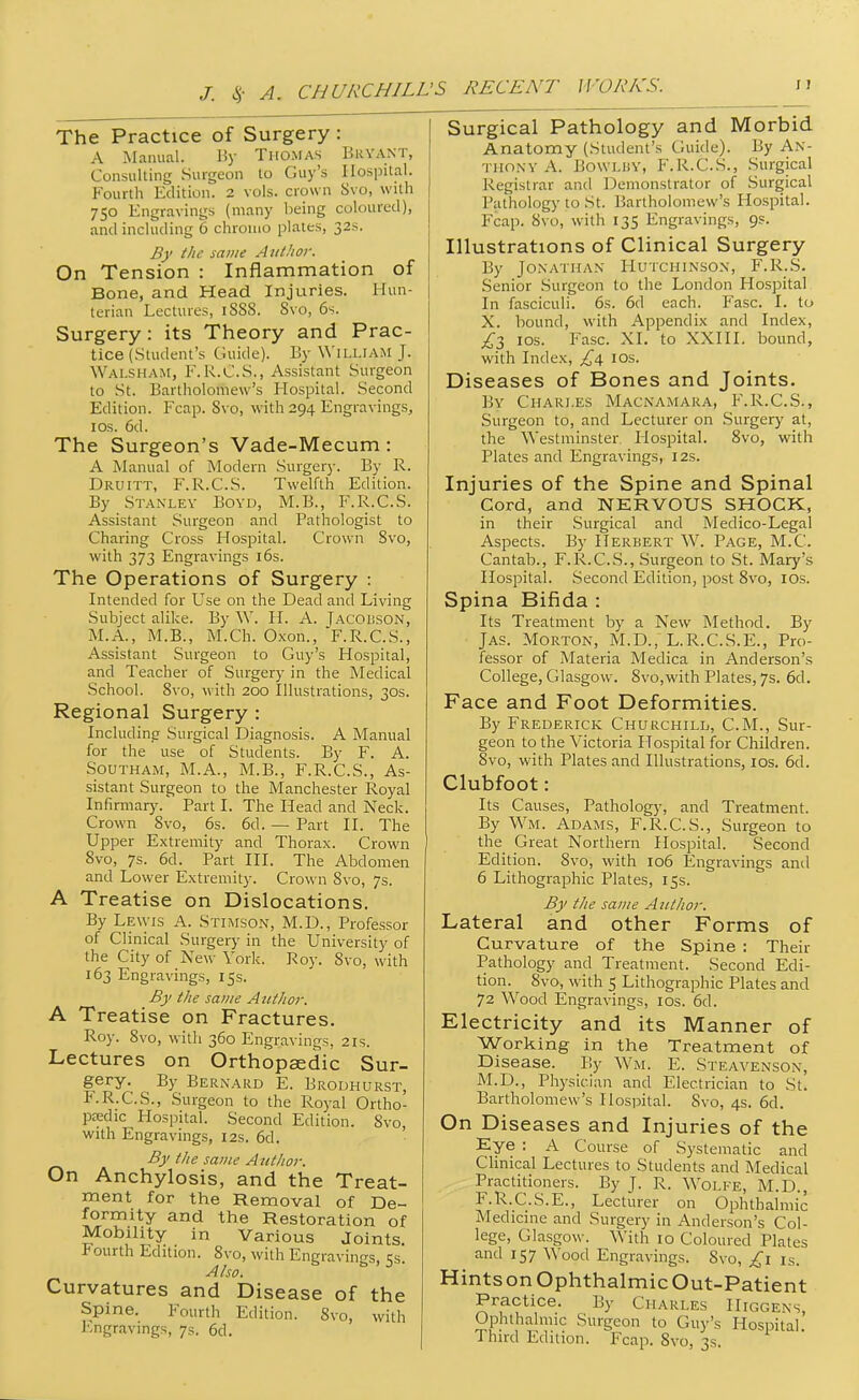 The Practice of Surgery: A Manual. Uy Thomas Bryant, Consulting Surgeon lo Guy's Hospital. Fourth Edition. 2 vols, crown Svo, with 750 Engravings (many being coloured), and including 6 chroino plates, 32s. By the same Author. On Tension : Inflammation of Bone, and Head Injuries. Hun- terian Lectures, iSSS. Svo, 6s. Surgery: its Theory and Prac- tice (.student's Guide). By William J. Walsham, F.R.C.S., A.ssistant Surgeon to St. Bartholomew's Hospital. Second Edition. Fcap. Svo, with 294 Engravings, los. 6d. The Surgeon's Vade-Mecum : A Manual of Modern Surgery. By R. Druitt, F.R.C.S. Twelfth Edition. By Stanley Boyd, M.B., F.R.C.S. Assistant Surgeon and Pathologist to Charing Cross Hospital. Crown Svo, with 373 Engravings i6s. The Operations of Surgery : Intended for Use on the Dead and Living Subject alike. By W. H. A. jACOiiSON, M.A., M.B., M.Ch. Oxon., F.R.C.S., Assistant Surgeon to Guy's Hospital, and Teacher of Surgery in the Medical School. Svo, with 200 Illustrations, 30s. Regional Surgery : Including Surgical Diagnosis. A Manual for the use of Students. By F. A. SouTHAM, M.A., M.B., F.R.C.S., As- sistant Surgeon to the Manchester Royal Infirmar}'.' Part I. The Head and Neck. Crown Svo, 6s. 6d. — Part II. The Upper Extremity and Thorax. Crown Svo, 7s. 6d. Part III. The Abdomen and Lower Extremity. Crown Svo, 7s. A Treatise on Dislocations. By Lewis A. Stimson, M.D., Professor of Clinical Surgery in the University of the City of New York. Roy. Svo, with 163 Engravings, 15s. By the same Attthor. A Treatise on Fractures. Roy. Svo, with 360 Engravings, 21s. Lectures on Orthopaedic Sur- gery. By Bernard E. Brodhurst, F.R.C.S., Surgeon to the Royal Ortho- paedic Hospital. Second Edition. Svo, with Engravings, I2s. 6d. By the same Author. On Anchylosis, and the Treat- ment for the Removal of De- formity and the Restoration of Mobility in Various Joints. Fourth Edition. Svo, with Engravings, 53. Also. Curvatures and Disease of the Spine. Fourth Edition. Svo, with l^ngravings, 7s. 6d. Surgical Pathology and Morbid Anatomy (Student's Guide). By An- thony A. BowLiJY, F.R.C.S., .Surgical Registrar and Demonstrator of Surgical Pathology to St. Bartholomew's Hospital. Fcap. Svo, with 135 Engravings, 9s. Illustrations of Clinical Surgery By Jonathan Hutchinson, F.R.S. Senior Surgeon to the London Hospital In fasciculi. 6s. 6d each. Fasc. I. to X. hound, with Appendix and Index, £t, ios. Fasc. XI. to XXIII. bound, with Index, los. Diseases of Bones and Joints. By Chari.es Macnamaka, F.R.C.S., Surgeon to, and Lecturer on Surgery at, the Westminster Hospital. Svo, with Plates and Engravings, 12s. Injuries of the Spine and Spinal Cord, and NERVOUS SHOCK, in their Surgical and Medico-Legal Aspects. By Herbert W. Page, M.C. Cantab., F.R.C.S., Surgeon to St. Mary's Hospital. Second Edition, post Svo, lOs. Spina Bifida : Its Treatment by a New Method. By Jas. Morton, M.D., L.R.C.S.E., Pro- fessor of Materia Medica in Anderson's College, Glasgow. Svo,with Plates, 7s. 6d. Face and Foot Deformities. By Frederick Churchill, CM., Sur- geon to the Victoria Hospital for Children. Svo, with Plates and Illustrations, los. 6d. Clubfoot: Its Causes, Pathology, and Treatment. By Wm. Adams, F.R.C.S., Surgeon to the Great Northern Hospital. Second Edition. Svo, with 106 Engravings and 6 Lithographic Plates, 15s. By the same Author. Lateral and other Forms of Curvature of the Spine : Their Pathology and Treatment. Second Edi- tion. Svo, with 5 Lithographic Plates and 72 Wood Engravings, los. 6d. Electricity and its Manner of Working in the Treatment of Disease. By Wm. E. Steavenson, M.D., Physician and Electrician to St. Bartholomew's Hospital. Svo, 4s. 6d. On Diseases and Injuries of the Eye : A Course of Systematic and Clinical Lectures to Students and Medical Practitioners. By J. R. Wolfe, M.D., F.R.C.S.E., Lecturer on Ophthalmic Medicine and Surgery in Anderson's Col- lege, Glasgow. With 10 Coloured Plates and 157 Wood Engravings. Svo, is. Hints on Ophthalmic Out-Patient Practice. By Charles IIiggens, Ophthalmic Surgeon to Guy's Hospital Third Edition. Fcap. Svo, 3s.