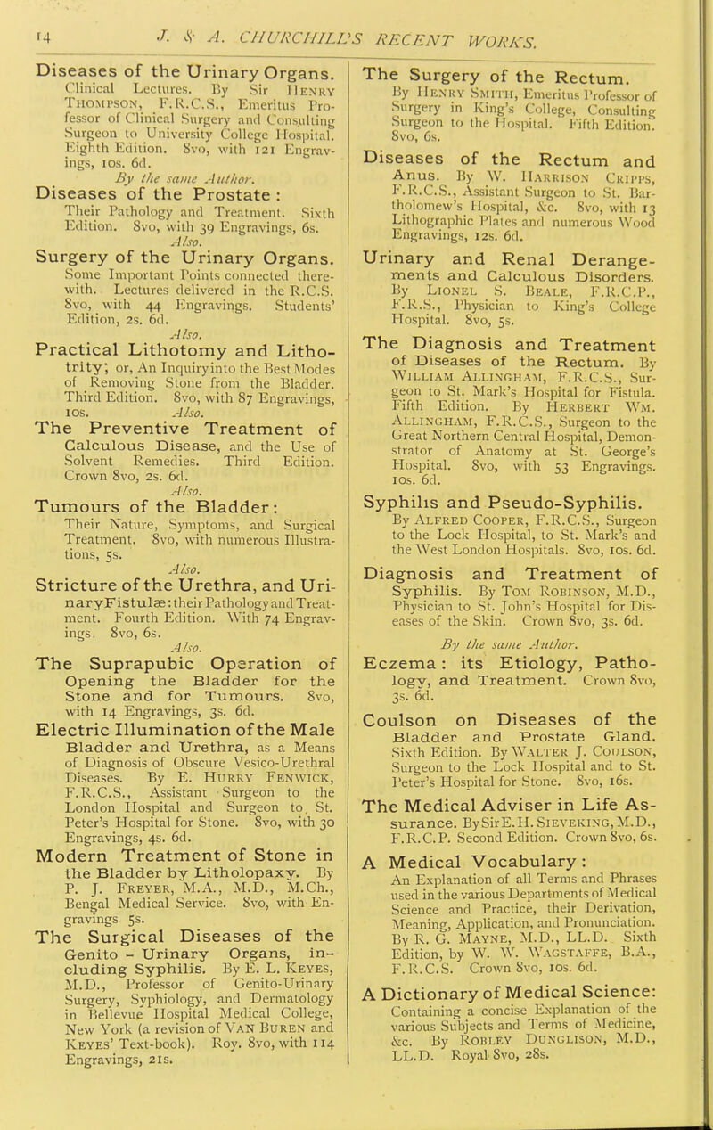 Diseases of the Urinary Organs. Clinical Lectures. By Sir Henry Thompson, F.R.C.S., Emeritus Pro- fessor of Clinical Surgery and Cons.ulting Surgeon to University College Hospital. Eighth Edition. Svo, with 121 Engrav- ings, IDs. 6d. By I lie same Atitltor. Diseases of the Prostate : Their Pathology and Treatment. Sixth Edition. Svo, with 39 Engravings, 6s. Also. Surgery of the Urinary Organs. Some Important Points connected there- with. Lectures delivered in the R.C.S. Svo, with 44 luigravings. Students' Edition, 2s. 6d. Also. Practical Lithotomy and Litho- trity, or, An Inquiry into the Best Modes of Removing Stone from the Bladder. Third Edition. Svo, with 87 Engravings, los. Also. The Preventive Treatment of Calculous Disease, and the Use of •Solvent Remedies. Third Edition. Crown Svo, 2s. 6d. Also. Tumours of the Bladder: Their Nature, Symptoms, and Surgical Treatment. Svo, with numerous Illustra- tions, 5s. Also. Stricture of the Urethra, and Uri- naryFlstulae: their Pathology and Treat- ment. Fourth Edition. With 74 Engrav- ings. Svo, 6s. Also. The Suprapubic Operation of Opening the Bladder for the Stone and for Tumours. Svo, with 14 Engravings, 3s. 6d. Electric Illumination of the Male Bladder and Urethra, as a Means of Diagnosis of Obscure Vesico-Urethral Diseases. By E. Hurry Fenwick, F.R.C.S., Assistant Surgeon to the London Hospital and Surgeon to. St. Peter's Hospital for Stone. Svo, with 30 Engravings, 4s. 6d. Modern Treatment of Stone in the Bladder by Litholopaxy. By P. J. Freyer, M.A., M.D., M.Ch., Bengal Medical Service. Svo, with En- gravings 5s. The Surgical Diseases of the Genito - Urinary Organs, in- cluding Syphilis. By E. L. Keyes, M.D., Professor of Genito-Urinary Surgery, Syphiology, and Dermatology in Bellevue Hospital Medical College, New York (a revision of Van Buren and Keyes' Text-book). Roy. Svo, with 114 Engravings, 21s. The Surgery of the Rectum. By Henry Smith, Emeritus I'rofessor of Surgery in King's College, Consulting Surgeon to the Hospital. Fifth Edition. Svo, 6s. Diseases of the Rectum and Anus. By W. Harrison Criim's, F.K.C.S., Assistant Surgeon to St. Bar- tholomew's Hospital, &c. Svo, with 13 Lithographic Plates and numerous Wood Engravings, 12s. 6d. Urinary and Renal Derange- ments and Calculous Disorders. By Lionel S. Beale, F.R.C.P., F.R.S., Physician to King's College Hospital. Svo, 5s. The Diagnosis and Treatment of Diseases of the Rectum. By William Allingham, F.R.C.S., Sur- geon to St. Mark's Hospital for Fistula. Fifth Edition. By Herbert Wm. Allingham, F.R.C.S., Surgeon to the Great Northern Central Hospital, Demon- strator of Anatomy at St. George's Hospital. Svo, with 53 Engravings. I OS. 6d. Syphilis and Pseudo-Syphilis. By Alfred Cooper, F.R.C.S., Surgeon to the Lock Hospital, to St. Mark's and the West London Hospitals. Svo, los. 6d. Diagnosis and Treatment of Syphilis. By Tom Robinson, M.D., Physician to St. John's Hospital for Dis- eases of the Skin. Crown Svo, 3s. 6d. By the same Author. Eczema: its Etiology, Patho- logy, and Treatment. Crown Svo, 3s. 6d. Coulson on Diseases of the Bladder and Prostate Gland. Sixth Edition. By Walter J. Coulsok, .Surgeon to the Lock Hospital and to St. Peter's Hospital for Stone. Svo, i6s. The Medical Adviser in Life As- surance. BySirE.H.SiEVEKiNG,M.D., P'.R.C.P. Second Edition. Crown Svo, 6s. A Medical Vocabulary : An Explanation of all Terms and Phrases used in the various Departments of Medical Science and Practice, their Derivation, Meaning, Application, and Pronunciation. By R. G. Mayne, ^l.V)., LL.D. Sixth Edition, by W. W. Wagstaffe, B.A., F. R.C.S. Crown Svo, los. 6d. A Dictionary of Medical Science: Containing a concise Explanation of the various Subjects and Terms of Medicine, &C. By ROBLEY DUNGLISON, M.D., LL.D. Royal Svo, 2Ss.