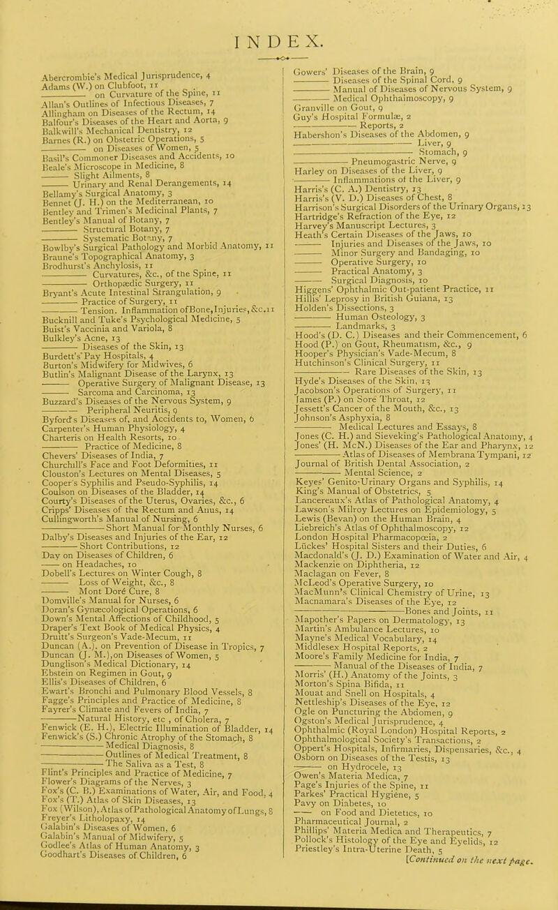 INDEX. tO. Abercrombie's Medical Jurisprudence, 4 Adams (W.) on Clubfoot, II on Curvature of the Spine, 11 Allan's Outlines of Infectious Diseases, 7 AUingham on Diseases of the Rectum, 14 Balfour's Diseases of the Heart and Aorta, 9 Balkwill's Mechanical Dentistry, 12 Barnes (R.) on Obstetric Operations, s on Diseases of Women, 5 Basil's Commoner Diseases and Accidents, 10 Eeale's Microscope in Medicine, 8 Slight Ailments, 8 Urinary and Renal Derangements, 14 Bellamy's Surgical Anatomy, 3 Bennet (J. H.) on the Mediterranean, 10 Bentley and Trimen's Medicinal Plants, 7 Bentley's Manual of Botany, 7 Structural Botany, 7 Systematic Bot-.ny, 7 Bowlby's Surgical Pathology and Morbid Anatomy, 11 Braune's Topographical Anatomy, 3 Brodhurst's Anchylosis, 11 Curvatures, &c., of the Spme, 11 Orthopa;dic Surgery, ii Bryant's Acute Intestinal Strangulation, 9 Practice of Surgery, II Tension. Inflammation ofBone,Injurie5,&c.11 Bucknill and Tuke's Psychological Medicine, 5 Buist's Vaccinia and Variola, 8 Bulkley's Acne, 13 Diseases of the Skin, 13 Burdett's'Pay Hospitals, ^ Burton's iVIidwifery for Midwives, 6 Butlin's Malignant Disease of the Larynx, 13 Operative Surgery of Malignant IDisease, 13 Sarcoma and Carcinoma, 13 Buzzard's Diseases of the Nervous System, 9 Peripheral Neuritis, 9 Byfords Diseases of, and Accidents to. Women, 6 Carpenter's Human Physiology, 4 Charteris on Health Resorts, 10 Practice of Medicine, 8 Chevers' Diseases of India, 7 Churchill's Face and Foot Deformities, 11 Clouston's Lectures on Mental Diseases, 5 Cooper s Syphilis and Pseudo-Syphilis, 14 Coulson on Diseases of the Bladder, i,j Courty's Diseases of the Uterus, Ovaries, &c., 6 Cripps' Diseases of the Rectum and Anus, 14 CuUingworth's Manual of Nursing, 6 Short Manual for Monthly Nurses, 6 Dalby's Diseases and Injuries of the Ear, 12 Short Contributions, 12 Day on Diseases of Children, 6 on Headaches, 10 Dobell's Lectures on Winter Cough, 8 Loss of Weight, &c., 8 Mont Dor^ Cure, 8 Domville's Manual for Nurses, 6 Doran's Gyntecological Operations, 6 Down's Mental Affections of Childhood, 5 Draper's Text Book of Medical Physics, 4 Druitt's Surgeon's Vade-Mecum, 11 Duncan (A.), on Prevention of Disease in Tropics, 7 Duncan (J. M.),on Diseases of Women, 5 Dunglison's Medical Dictionary, 14 Ebstein on Regimen in Gout, 9 Ellis's Diseases of Children, 6 Kwart's Bronchi and Pulmonary Blood Vessels, 8 Fagge's Principles and Practice of Medicine, 8 Fayrer's Climate and Fevers of India, 7 Natural History, etc , of Cholera, 7 Fenwick (E. H.), Electric Illumination of Bladder, 14 Fenwick's (S.) Chronic Atrophy of the Stomach, 8 Medical Diagnosis, 8 —Outlines of Medical Treatment, 8 —; The Saliva as a Test, 8 Flint's Principles and Practice of Medicine, 7 Flower's Diagrams of the Nerves, 3 Fox's (C. B.) Examinations of Water, Air, and Food, 4 Fox's (T.) Atlas of Skin Diseases, 13 Fox (Wilson), Atlas ofPathological Anatomy of Lungs, 8 Freyer's Litholopaxy, 14 (Jalabin's Diseases of Women. 6 Galabin's Manual of Midwifery, 5 Godlee's Atlas of Human Anatomy, 3 Goodhart's Diseases of Children, 6 Gowers' Diseases of the Brain, 9 Diseases of the .Spinal Cord, 9 Manual of Diseases of Ner\'Ous System, 9 Medical Ophthalmoscopy, 9 Granville on Gout, q Guy's Hospital Formula;, 2 Reports, 2 Habershon's Diseases of the Abdomen, 9 • Liver, 9 • .Stomach, 9 — Pneumogastric Nerve, g Harley on Diseases of the Liver, g ■ Inflammations ot the Liver, 9 Harris's (C. A.) Dentistry, 13 Harris's (V. D.) Diseases of Chest, 8 Harrison's Surgical Disorders of the Urinary Organs, 23 Hartridge's Refraction of the Eye, 12 Harvey's Manuscript Lectures, 3 Heath's Certain Diseases of the Jaws, 10 Injuries and Disea.ses of the Jaw.s, 10 • Minor Surgery and Bandaging, 10 Operative Surgery, 10 Practical Anatomy, 3 .Surgical Diagnosis, 10 Higgens' Ophthalmic Out-patient Practice, 11 Hillis' Leprosy in British Guiana, 13 Holden's Dissections, 3 ■ Human Osteology, 3 Landmarks, 3 Hood's (D. C.) Diseases and their Commencement, 6 Hood (P.) on Gout, Rheumatism, ike, 9 Hooper's Physician's Vade-Mecum, 8 Hutchinson's Clinical .Surgery, 11 ■ Rare Diseases of the Skin, 13 Hyde's Diseases of the Skin, 13 Jacobson's Operations of Surgery, 11 fames (P.) on Sore Throat, 12 Jessett's Cancer of the Mouth, &.C., 13 Johnson's Asphj'xia, 8 Medical Lectures and Essays, 8 Jones (C. H.) and Sieveking's Pathological Anatomy, 4 Jones' (H. McN.) Diseases of the Ear and Pharynx, 12 Atlas of Diseases of Membrana Tympani, 12 Journal of British Dental Association, 2 Mental Science, 2 Keyes' Genito-Urinary Organs and Syphilis, 14 King's Manual of Obstetrics, 5 Lancereaux's Atlas of Pathological Anatomy, 4 Lawson's Milroy Lectures on Epidemiology, 5 Lewis (Bevan) on the Human Brain, 4 Liebreich's Atlas of Ophthalmoscopy, 12 London Hospital Pharmacopoeia, 2 Ltickes' Hospital Sisters and their Duties, 6 Macdonald's (J. D.) Examination of Water and Air, 4 Mackenzie on Diphtheria, 12 Maclagan on Fever, 8 McLeod's Operative Surgery, 10 MacMunn's Clinical Chemistry of Urine, 13 Macnamara's Diseases of the Eye, 12 Bones and Joints, 11 Mapother's Papers on Dermatologj-, 13 Martin's Ambulance Lectures, 10 Mayne's Medical Vocabulary, 14 Middlesex Hospital Reports, 2 Moore's Family Medicine for India, 7 Manual of the Diseases of India, 7 Morris' (H.) Anatomy of the Joints, 3 Morton's Spina Bifida, 11 Mouat and Snell on Hospitals, 4 Nettleship's Diseases of the Eye, 12 Ogle on Puncturing the Abdomen, g Ogston's Medical Jurisprudence, 4 Ophthalmic (Royal London) Hospital Reports, 2 Ophthalmological Society's Transactions, 2 Oppert's Hospitals, Infirmaries, Dispensaries, &c., 4 Osborn on Diseases of the Testis, 13 on Hydrocele, 13 Owen's Materia Medica, 7 Page's Injuries of the Spine, ii Parkes' Practical Hygiene, 5 Pavy on Diabetes, 10 on Food and Dietetics, 10 Pharmaceutical Journal, 2 Phillips' Materia Medica and Therapeutics, 7 Pollock's Histology of the Eye and Eyelids, 12 Priestley's Intra-Uterine Death, 5 IConiinucd on the next ^age.