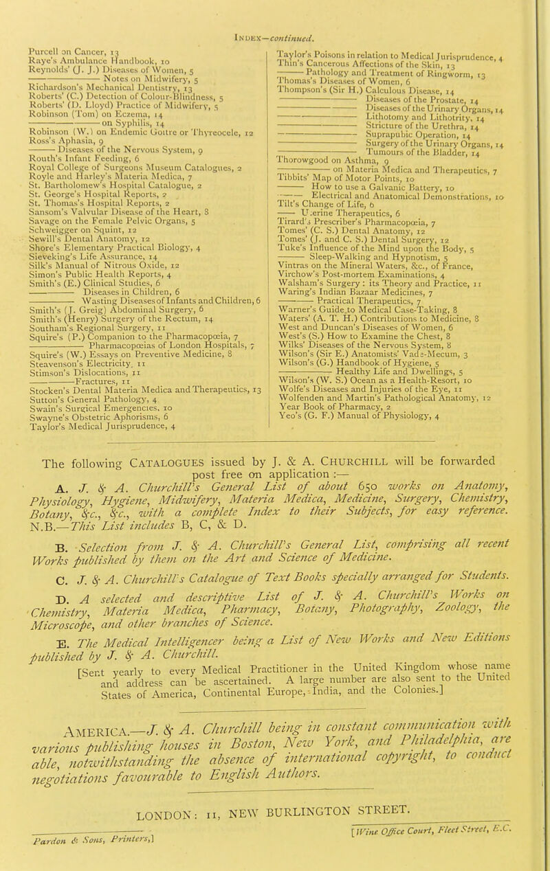 Index—continiieil. Piircell on Cancer, 13 Raye's Ambulance Hantlliook, 10 Reynolds' (J. J.) Diseases of Women, 5 —; Notes on Mitlwifery, 5 Richardson's Mechanical Dentistry, 13 Roberts' (C.) Detection of Colonr-Klindness, 5 Roberts' (I). Lloyd) Practice of Midwifery, s Robinson (Tom) on Eczema, 14 on Syphilis, 14 Robinson (W.) on Endemic Uoilre or Thyreocele, 12 Ross's Aphasia, 9 Diseases of the Nervous System, 9 Routh's Infant Feeding, 6 Royal College of Surgeons Museum Catalogues, a Royle and Harley's Materia Medica, 7 St. Kartholomew's Hospital Catalogue, 2 St. George's Hospital Reports, 2 St. Thomas's Hospital Reports, z Sansom's Valvular Disease of the Heart, 8 Savage on the Female Pelvic Organs, 5 Schweigger on Squint, 12 Sewill's Dental Anatomy, 12 Shore's Elementary Practical Biology, 4 Sieveking's Life Assurance, 14 Silk's Manual of Nitrous Oxide, 12 Simon's Public Health Reports, 4 Smith's (E.) Clinical Studies, 6 Diseases in Children, 6 Wasting Diseases of Infants and Children, 6 Smith's (J. Greig) Abdominal Surgery, 6 Smith's (Henry) Surgery of the Rectum, 14 Southam's Regional Surgery, 11 Squire's (P.) Companion to the Pharmacopoeia, 7 Pharmacopoiias of London Hospitals, 7 Squire's (W.) Essays on Preventive Medicine, 8 Steavenson's Electricity, n Stimson's Dislocations, 11 Fractures, 11 Stocken's Dental Materia Medica and Therapeutics, 13 Sutton's General Pathologj', 4 Swain's Surgical Emergencies, 10 Swayne's Obstetric Aphorisms, 6 Taylor's Medical Jurisprudence, 4 '■'=''i''o 'o Medical Jurisprudence, 4 Ihms Cancerous AflTections of the Skin, 13 Pathology and Treatment of Ringworm, 13 Thomas's Diseases of Women, 6 Thompson's (Sir H.) Calculous Disease, 14 Diseases of the Prostate, 14 IJiseasesof the Urinary Organs, 14 Lithotomy and Lithotrity, 14 Stricture of the Urethra, 14 Suprapubic Operation, 14 Surgery of the Urinary Organs, 14 Tumours of the Bladder, 14 Thorowgood on Asthma, 9 on Materia Medica and Therapeutics, 7 libbits' Map of Motor Points, 10 How to use a Galvanic Hattery, 10 •■; Electrical and Anatomical Demonstrations, 10 Tilt's Change of Life, b —— L'^.erine Therapeutics, 6 Tirard's Prescriber's Pharmacopoeia, 7 Tomes' fC. S.) Dental Anatomy, 12 Tomes' (J. and C. S.) Dental Surgery, 12 Tuke's Influence of the Mind upon the Body, 5 — Sleep-Walking and Hypnotism, 5 Vintras on the Mineral Waters, S:c., of France, Virchow's Post-mortem Examinations, 4 Walsham's Surgery : its Theory and Practice, 11 Waring's Indian Bazaar Medicines, 7 Practical Therapeutics, 7 Warner's Guide.to Medical Case-Taking, 8 Waters' (A. T. H.) Contributions to Medicine, 8 West and Duncan's Diseases of Women, 6 West's (S.) How to Examine the Chest, 8 Wilks' Diseases of the Nervous System, 8 Wilson's (.Sir E.) Anatomists' Vad;-Mecum, 3 Wilson's (G.) Handbook of Hygiene, 5 Healthy Life and Dwellings, 5 Wilson's (W. S.) Ocean as a Health-Resort, 10 Wolfe's Diseases and Injuries of the Eye, 11 Wolfenden and Martin's Pathological Anatomy, 12 Year Book of Pharmacj', 2 Yeo's (G. F.) Manual of Physiology, 4 The following Catalogues issued by J. & A. Churchill will be forwarded post free on application :— A. J. ^- A. Churchill's General List of about 650 works on Anatomy, Physiology, Hygiene, Midwifery, Materia Medica, MediciJte, Surgery, Chemistry, Botany, ^S^c, l^-c, with a complete Lidex to their Subjects, for easy reference. ^.B.—This'List includes B, C, & D. B. Selection from J. S,- A. Churchill's General List, comprising all recent Work's published by them on the Art Mid Science of Medicine. C. J. Sr A. Churchill's Catalogue of Text Books specially arranged for Studeiits. D A selected a?id descriptive List of J. 8f A. Churchill's Works on Chemistry, Materia Medica, Pharmacy, Botany, Photography, Zoology, the Microscope, and other branches of Science. E. The Medical Lntelligencer being a List of New Works and New Editions published by J. ^- A. Churchill. rSert vearlv to every Medical Practitioner in the United Kingdom whose name 'and address can be ascertained. A large number are also sent to the United States of America, Continental Europe,-India, and the Colonies.] America —J. ^ A Churchill being in constant communication tvilh various publishing; houses in Boston, Nezv York, and Philadelphia, are able, noHvithstanding the absence of international copyright, to conduct negotiations favourable to English Authors. LONDON: n, NE^Y BURLINGTON STREET. Pardon & Sons, Printers,] [limine. Office Court, Fleet Street, E.C.