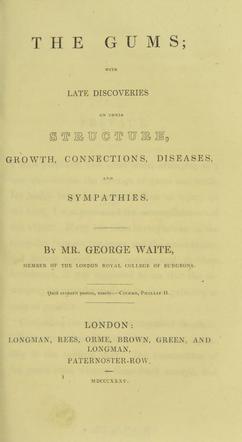 THE GUMS; LATE DISCOVERIES ON TUKIU GROWTH, CONNECTIONS, DISEASES, SYMPATHIES. By MR. GEORGE WAITE, MEMBER OF THE LONDON ROYAL COLLEGE OF SURGEONS. Oiiid evoncTit postcn, neseio:—Cickro, I'iiillip II. LONDON: J.ONGMAN, REES, ORME, BROWN, GREEN, AND LONGMAN, FATERNOSTER-ROVV. MDCCCXXXV.