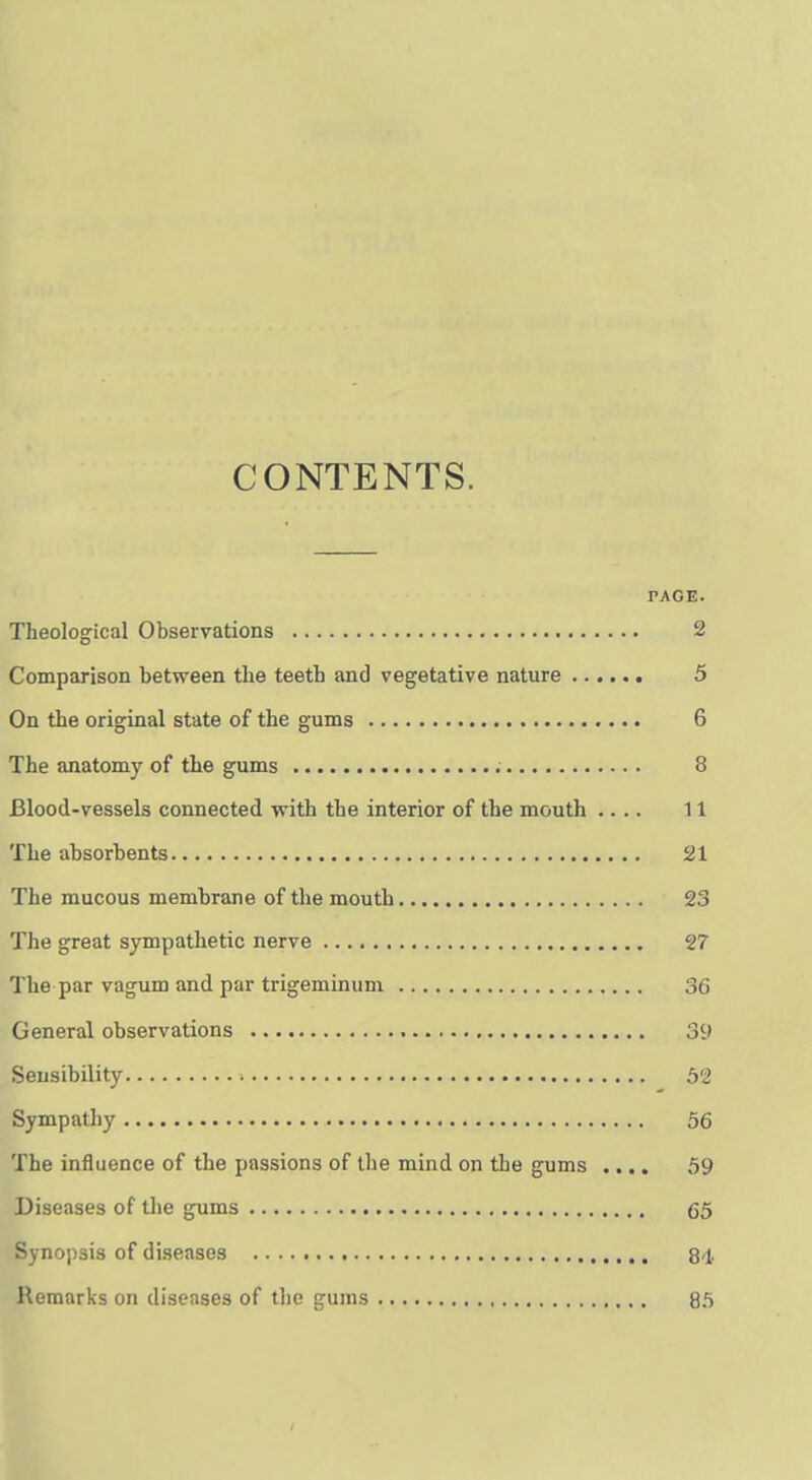 CONTENTS. PAGE. Theological Observations 2 Comparison between the teeth and vegetative nature 5 On the original state of the gums 6 The anatomy of the gums 8 Blood-vessels connected with the interior of the mouth .... 11 The absorbents 21 The mucous membrane of the mouth 23 The great sympathetic nerve 27 The par vagum and par trigemimim 36 General observations 39 Sensibility 52 Sympathy 56 The influence of the passions of the mind on the gums .... 59 Diseases of the gums 65 Synopsis of diseases 84 Remarks on diseases of tlie gums 85