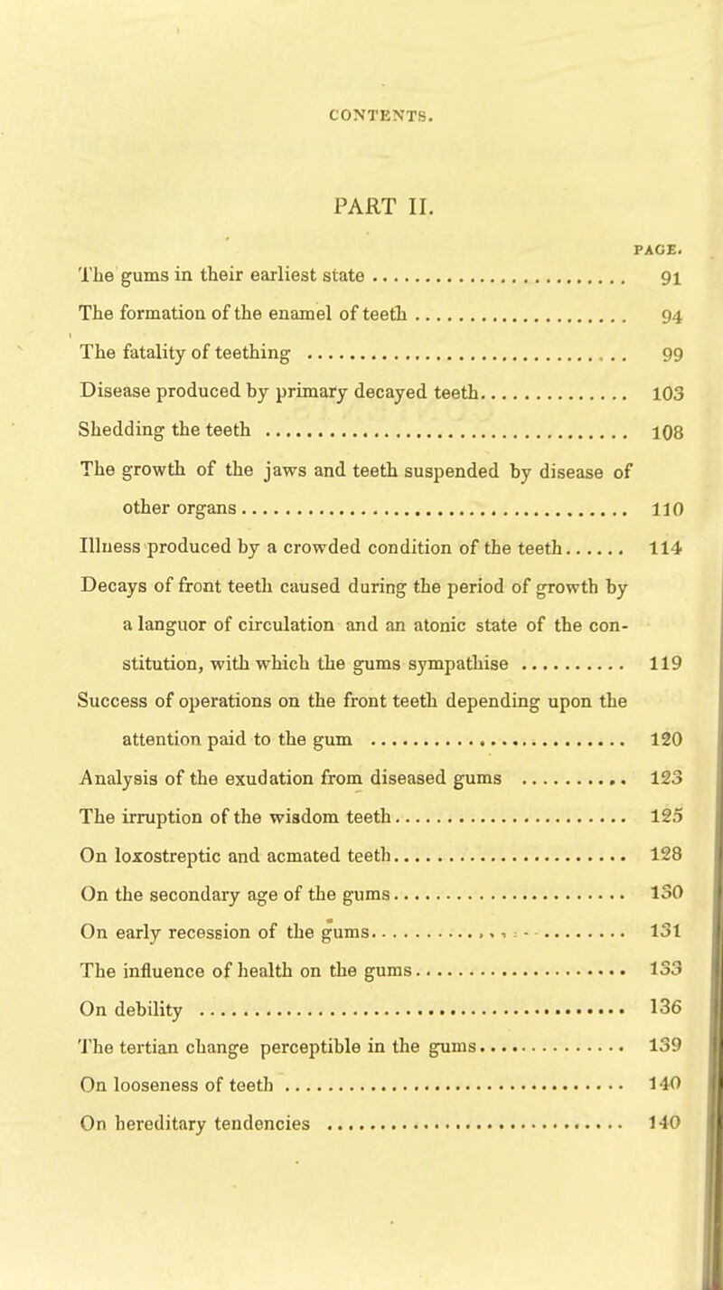 PART II. PAGE. The gums in their earliest state 91 The formation of the enamel of teeth 94 The fatality of teething 99 Disease produced by primary decayed teeth 103 Shedding the teeth 108 The growth of the jaws and teeth suspended by disease of other organs 110 Illness produced by a crowded condition of the teeth 114 Decays of front teeth caused during the period of growth by a languor of circulation and an atonic state of the con- stitution, with which the gums sympathise 119 Success of operations on the front teeth depending upon the attention paid to the gum 120 Analysis of the exudation from diseased gums 123 The irruption of the wisdom teeth 125 On loxostreptic and acmated teeth 128 On the secondary age of the gums 130 On early recession of the gums 131 The influence of health on the gums 133 On debility 136 The tertian change perceptible in the gums 139 On looseness of teeth 140 On hereditary tendencies 1-40