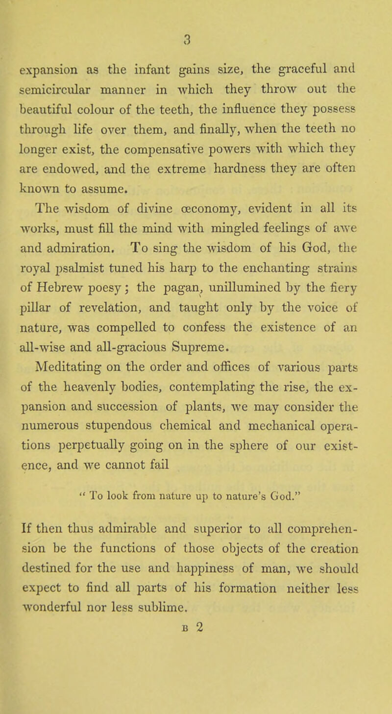 expansion as the infant gains size, the graceful and semicircular manner in which they throw out the beautiful colour of the teeth, the influence they possess through life over them, and finally, when the teeth no longer exist, the compensative powers with which they are endowed, and the extreme hardness they are often known to assume. The wisdom of divine oeconomy, evident in all its works, must fill the mind with mingled feelings of awe and admiration. To sing the wisdom of his God, the royal psalmist tuned his harp to the enchanting strains of Hebrew poesy; the pagan, unillumined by the fiery pillar of revelation, and taught only by the voice of nature, was compelled to confess the existence of an all-wise and all-gracious Supreme. Meditating on the order and offices of various parts of the heavenly bodies, contemplating the rise, the ex- pansion and succession of plants, we may consider the numerous stupendous chemical and mechanical opera- tions perpetually going on in the sphere of our exist- ence, and we cannot fail  To look from nature up to nature's God. If then thus admirable and superior to all comprehen- sion be the functions of those objects of the creation destined for the use and happiness of man, we should expect to find all parts of his formation neither less wonderful nor less sublime.