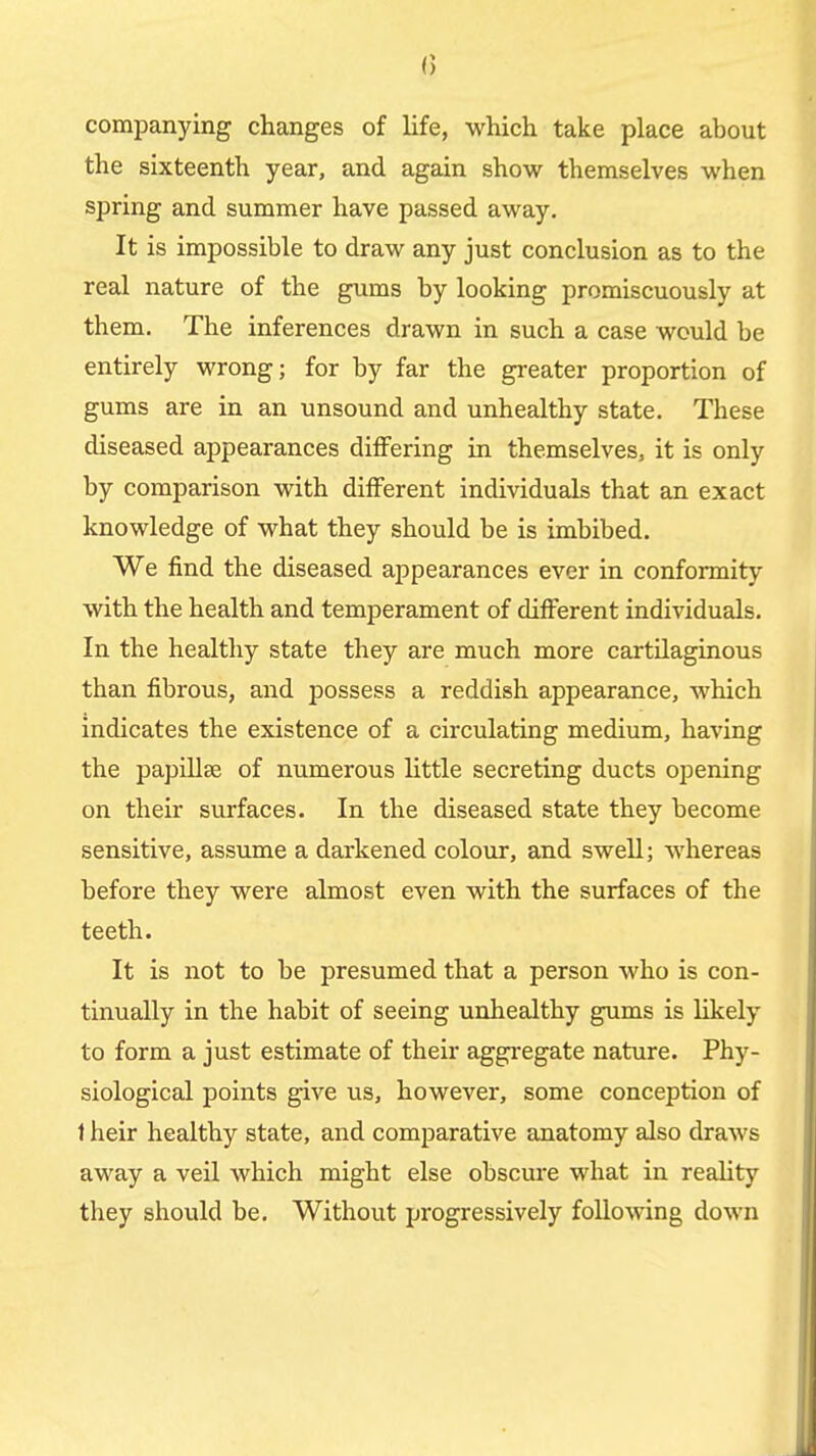 companying changes of life, which take place about the sixteenth year, and again show themselves when spring and summer have passed away. It is impossible to draw any just conclusion as to the real nature of the gums by looking promiscuously at them. The inferences drawn in such a case would be entirely wrong; for by far the greater proportion of gums are in an unsound and unhealthy state. These diseased appearances differing in themselves, it is only by comparison with different individuals that an exact knowledge of what they should be is imbibed. We find the diseased appearances ever in conformity with the health and temperament of different individuals. In the healthy state they are much more cartilaginous than fibrous, and possess a reddish appearance, which indicates the existence of a circulating medium, having the papillae of numerous little secreting ducts opening on their surfaces. In the diseased state they become sensitive, assume a darkened colour, and swell; whereas before they were almost even with the surfaces of the teeth. It is not to be presumed that a person who is con- tinually in the habit of seeing unhealthy gums is likely to form a just estimate of their aggi-egate nature. Phy- siological points give us, however, some conception of 1 heir healthy state, and comparative anatomy also draws away a veil which might else obscure what in reahty they should be. Without progressively following down