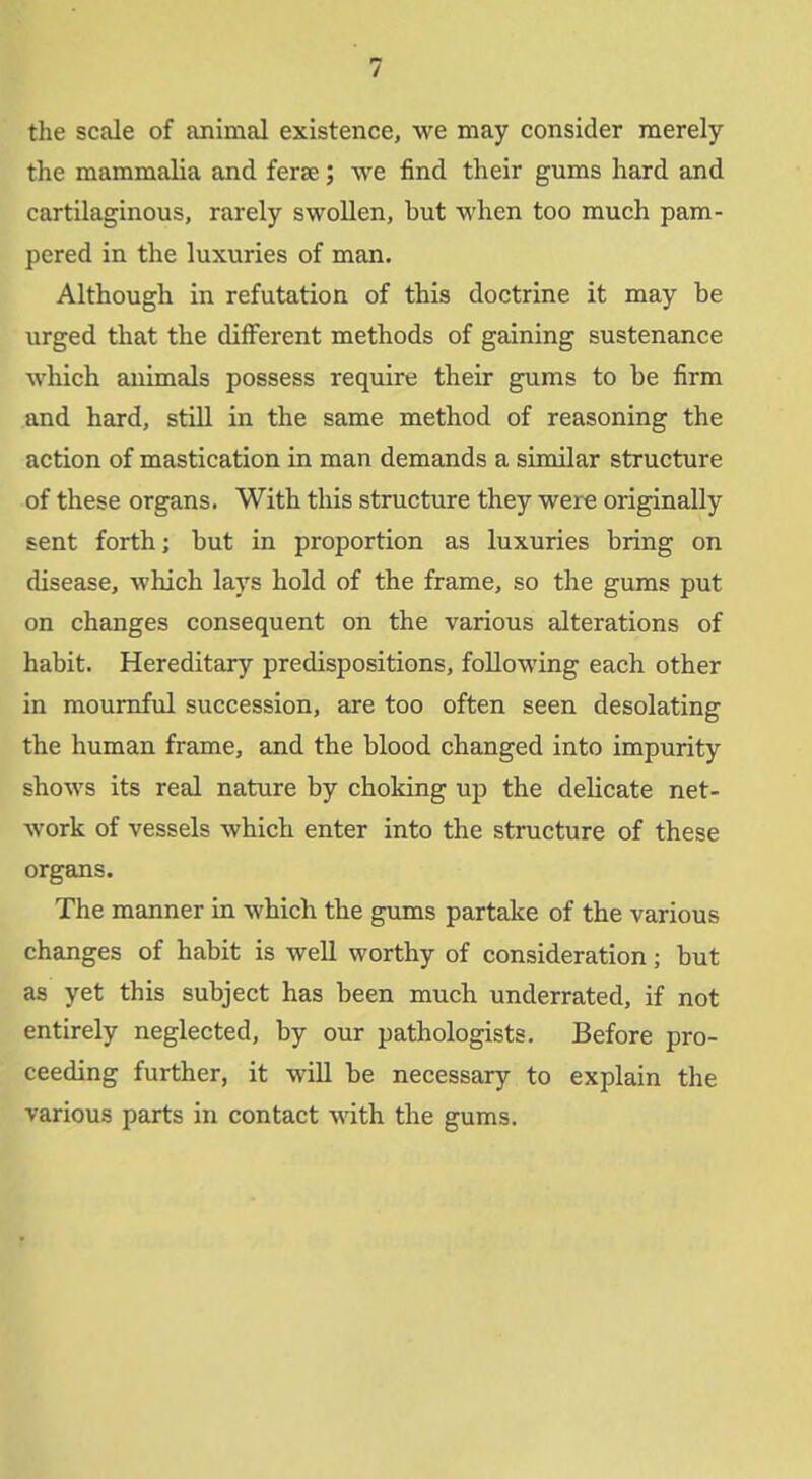 / the scale of animal existence, we may consider merely the mammalia and ferae; we find their gums hard and cartilaginous, rarely swollen, but when too much pam- pered in the luxuries of man. Although in refutation of this doctrine it may be urged that the different methods of gaining sustenance which animals possess require their gums to be firm and hard, still in the same method of reasoning the action of mastication in man demands a similar structure of these organs. With this structure they were originally sent forth; but in proportion as luxuries bring on disease, which lays hold of the frame, so the gums put on changes consequent on the various alterations of habit. Hereditary predispositions, following each other in mournfiil succession, are too often seen desolating the human frame, and the blood changed into impurity shows its real nature by choking up the delicate net- work of vessels which enter into the structure of these organs. The manner in which the gums partake of the various changes of habit is well worthy of consideration; but as yet this subject has been much underrated, if not entirely neglected, by our pathologists. Before pro- ceeding further, it will be necessary to explain the various parts in contact with the gums.