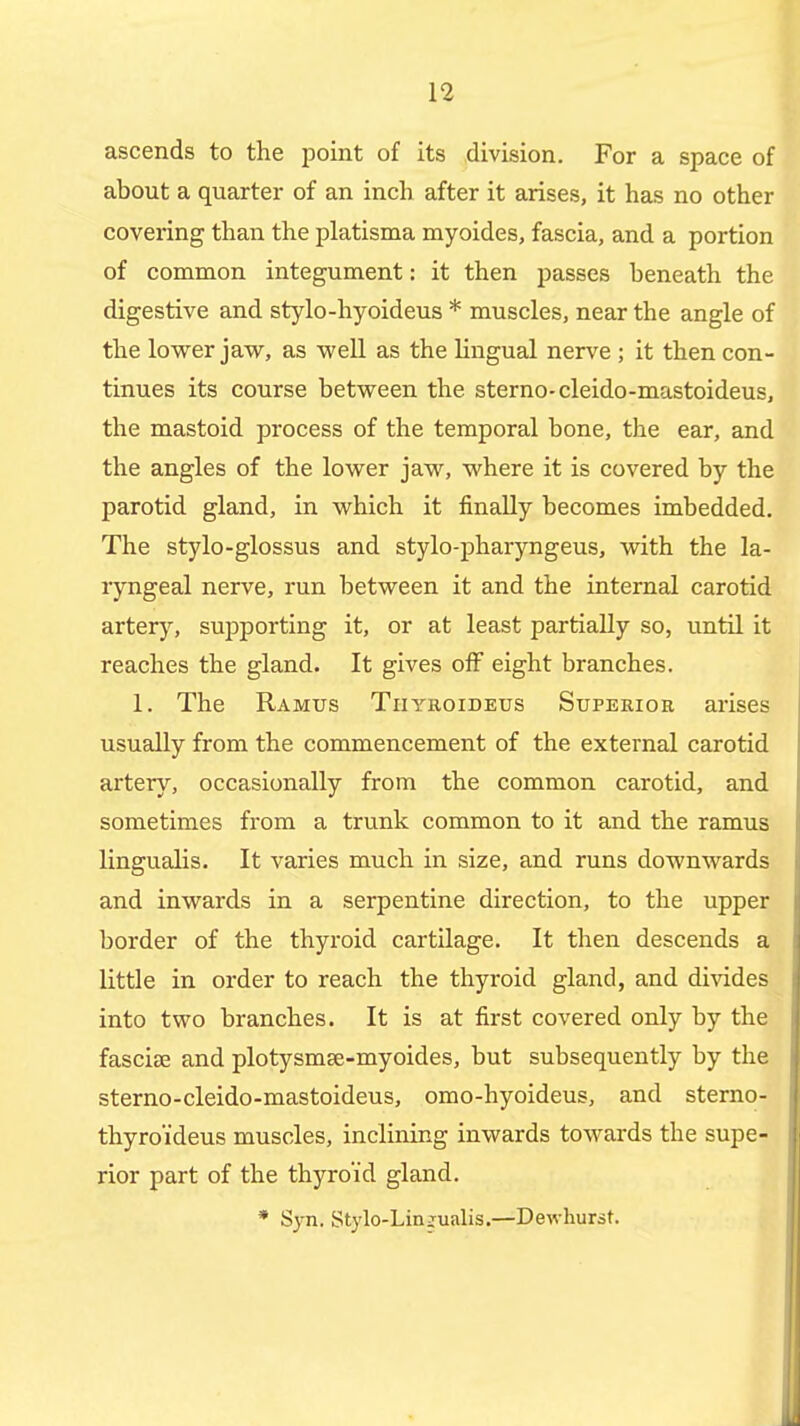 ascends to the point of its division. For a space of about a quarter of an inch after it arises, it has no other covering than the platisma myoides, fascia, and a portion of common integument: it then passes beneath the digestive and stylo-hyoideus * muscles, near the angle of the lovrer jaw, as well as the lingual nerve ; it then con- tinues its course betvreen the sterno-cleido-mastoideus, the mastoid process of the temporal bone, the ear, and the angles of the lovs^er jaw, where it is covered by the parotid gland, in which it finally becomes imbedded. The stylo-glossus and stylo-pharyngeus, with the la- ryngeal nerve, run between it and the internal carotid artery, supporting it, or at least partially so, until it reaches the gland. It gives oiF eight branches. 1. The Ramus Tiiyroideus Superior arises usually from the commencement of the external carotid artery, occasionally from the common carotid, and sometimes from a trunk common to it and the ramus lingualis. It varies much in size, and runs downwards and inwards in a serpentine direction, to the upper border of the thyroid cartilage. It then descends a little in order to reach the thyroid gland, and divides into two branches. It is at first covered only by the fasciae and plotysmse-myoides, but subsequently by the sterno-cleido-mastoideus, omo-hyoideus, and sterno- thyro'ideus muscles, inclining inwards towards the supe- rior part of the thyroid gland. * Syn. Stylo-Lin^ualis.—Dewhursf.