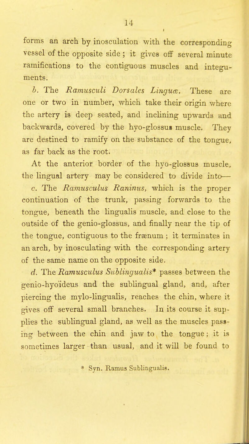 I forms an arch by inosculation with the corresponding vessel of the opposite side ; it gives off several minute ramifications to the contiguous muscles and integu- ments. b. The Ramusculi Dorsales Lingua:. These are one or two in number, which take their origin where the artery is deep seated, and inclining upwards and backwards, covered by the hyo-glossu8 muscle. They are destined to ramify on the substance of the tongue, as far back as the root. At the anterior border of the hyo-glossus muscle, the lingual artery may be considered to divide into— c. The Ramusculus Raninus, which is the proper continuation of the trunk, passing forwards to the tongue, beneath the lingualis muscle, and close to the outside of the genio-glossus, and finally near the tip of the tongue, contiguous to the fraenum ; it terminates in an arch, by inosculating with the corresponding artery of the same name on the opposite side. d. The Ramusculus Sublingualis* passes between the genio-hyoideus and the sublingual gland, and, after piercing the mylo-lingualis, reaches the chin, where it gives off several small branches. In its course it sup- plies the sublingual gland, as well as the muscles pass- ing between the chin and jaw to the tongue; it is sometimes larger than usual, and it wiU be found to * Syn. Ramus Sublingualis. J