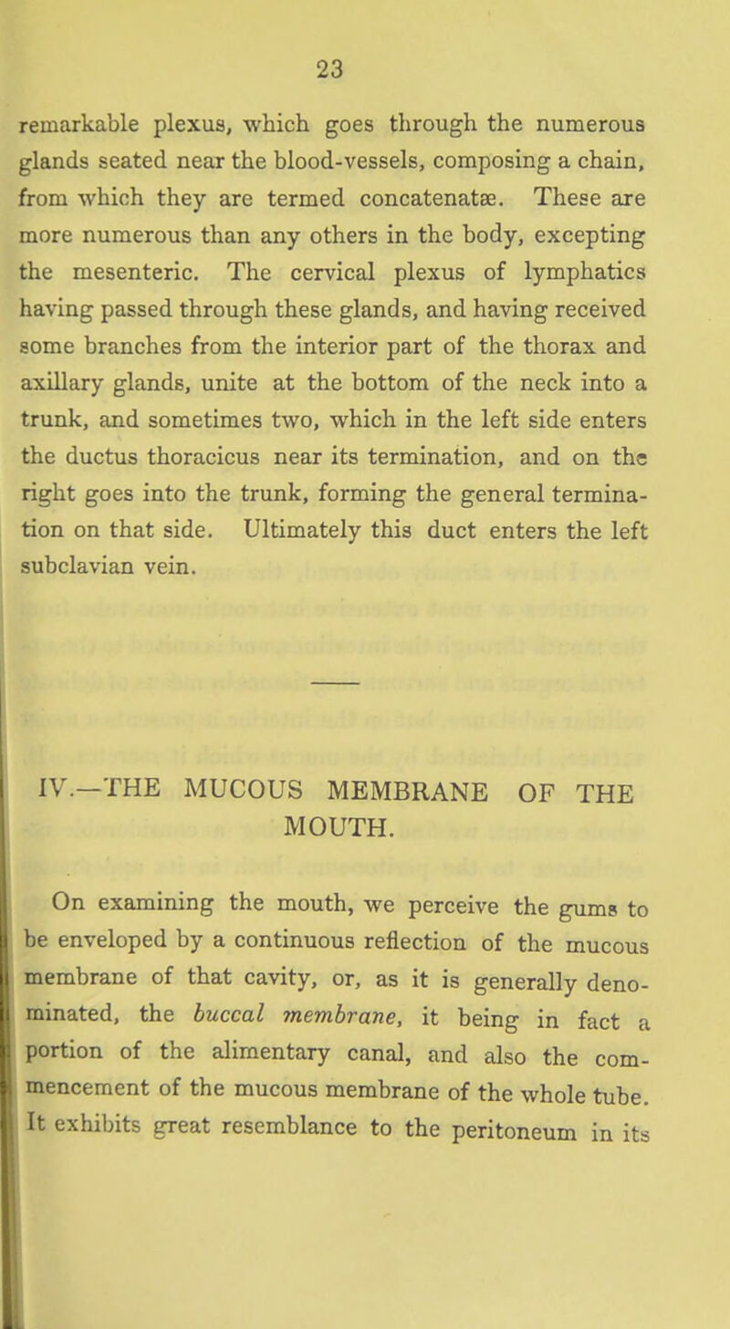 remarkable plexus, which goes through the numerous glands seated near the blood-vessels, composing a chain, from which they are termed concatenatae. These are more numerous than any others in the body, excepting the mesenteric. The cervical plexus of lymphatics having passed through these glands, and having received some branches from the interior part of the thorax and axillary glands, unite at the bottom of the neck into a trunk, and sometimes two, which in the left side enters the ductus thoracicus near its termination, and on the right goes into the trunk, forming the general termina- tion on that side. Ultimately this duct enters the left subclavian vein. IV.—THE MUCOUS MEMBRANE OF THE MOUTH. On examining the mouth, we perceive the gums to be enveloped by a continuous reflection of the mucous membrane of that cavity, or, as it is generally deno- minated, the buccal membrane, it being in fact a portion of the alimentary canal, and also the com- mencement of the mucous membrane of the whole tube. It exhibits great resemblance to the peritoneum in its L