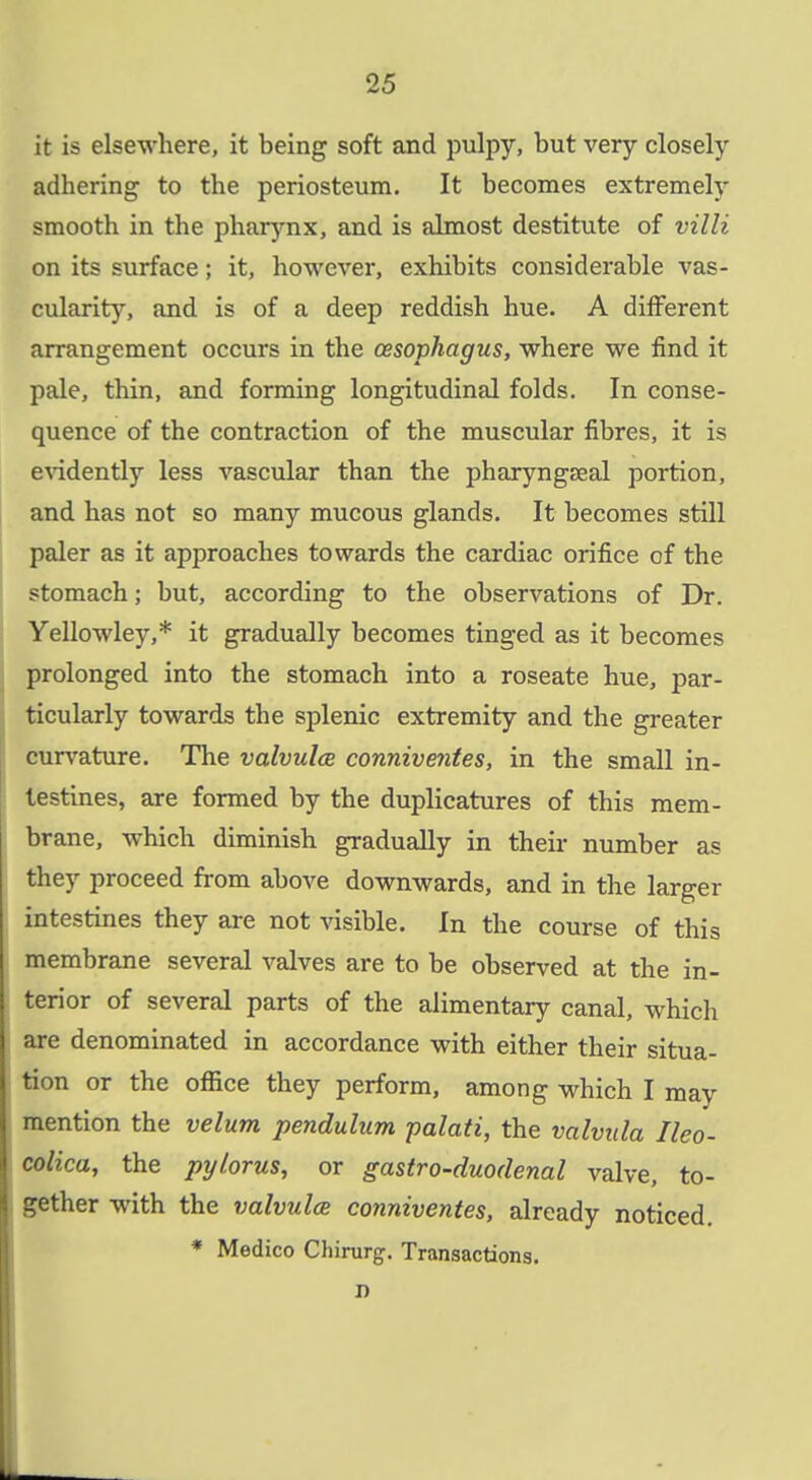 it is elsewhere, it being soft and pulpy, but very closely adhering to the periosteum. It becomes extremely smooth in the pharynx, and is ahmost destitute of villi on its surface; it, however, exhibits considerable vas- cularity, and is of a deep reddish hue. A different arrangement occurs in the oesophagus, where we find it pale, thin, and forming longitudinal folds. In conse- quence of the contraction of the muscular fibres, it is endently less vascular than the pharyngseal portion, and has not so many mucous glands. It becomes still paler as it approaches towards the cardiac orifice of the stomach; but, according to the observations of Dr. Yellowley,* it gradually becomes tinged as it becomes prolonged into the stomach into a roseate hue, par- ticularly towards the splenic extremity and the greater curvature. The valvulcB conniventes, in the small in- testines, are formed by the duplicatures of this mem- brane, which diminish gradually in their number as they proceed from above downwards, and in the larger intestines they are not visible. In the course of this membrane several valves are to be observed at the in- terior of several parts of the alimentary canal, which are denominated in accordance with either their situa- tion or the ofiice they perform, among which I may mention the velum pendulum palati, the valvula Ileo- colica, the pylorus, or gastro-duodenal valve, to- gether with the valvules conniventes, already noticed. * Medico Chirurg. Transactions. JD