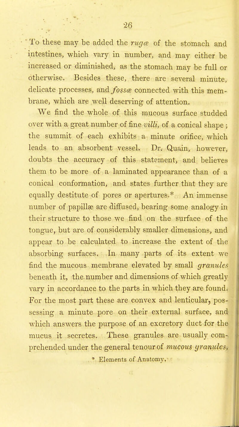 ■ To these may be added the rugce of the stomach and intestines, which vary in number, and may either he increased or diminished, as the stomach may be full or otherwise. Besides these, there are several minute, delicate processes, and/oss« connected with this mem- brane, which are well deserving of attention. We find the whole of this mucous surface studded over with a great number of fine villi, of a conical shape ; the summit of each exhibits a minute orifice, wliich leads to an absorbent vessel. Dr. Quain, however, doubts the accuracy of this statement, and believes them to be more of a laminated appearance than of a conical conformation, and states further that they are equally destitute of pores or apertures.* An immense number of papillae are diffused, bearing some analogy in their structure to those we find on the surface of the tongue, but are of considerably smaller dimensions, and appear to be calculated to increase the extent of the absorbing surfaces. In many parts of its extent we find the mucous membrane elevated by small granules beneath it, the number and dimensions of wliich greatly vary in accordance to the parts in which they are found. For the most part these are convex and lenticulai', pos- sessing a minute pore on their external surface, and which answers the purpose of an excretory duct for the mucus it secretes. These granules are usually com-. IDrehended under the general tenourof mucous yranules,- . * Elements of Anatomy.-