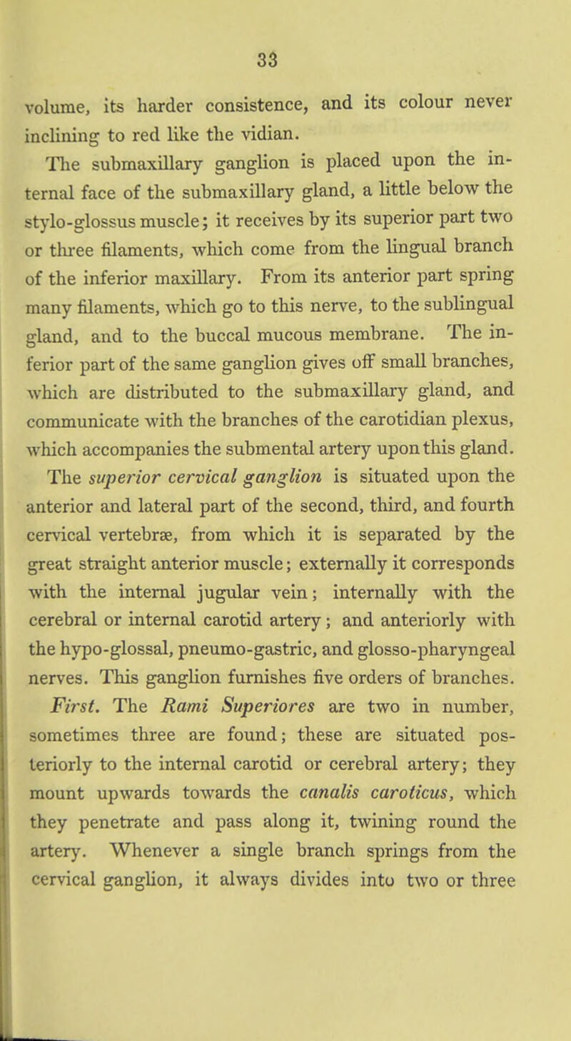 volume, its harder consistence, and its colour never inclining to red like the vidian. The submaxillary ganglion is placed upon the in- ternal face of the submaxillary gland, a little below the stylo-glossus muscle; it receives by its superior part two or thi-ee filaments, which come from the lingual branch of the inferior maxillary. From its anterior part spring many filaments, which go to this nerve, to the sublingual gland, and to the buccal mucous membrane. The in- ferior part of the same ganglion gives off small branches, which are distributed to the submaxillary gland, and communicate with the branches of the carotidian plexus, which accompanies the submental artery upon this gland. The superior cervical ganglion is situated upon the anterior and lateral part of the second, third, and fourth cervical vertebrae, from which it is separated by the great straight anterior muscle; externally it corresponds with the internal jugvdar vein; internally with the cerebral or internal carotid artery; and anteriorly with the hypo-glossal, pneumo-gastric, and glosso-pharyngeal nerves. This ganglion furnishes five orders of branches. First. The Rami Superiores are two in number, sometimes three are found; these are situated pos- teriorly to the internal carotid or cerebral artery; they mount upwards towards the canalis caroticus, which they penetrate and pass along it, twining round the artery. Whenever a single branch springs from the cervical ganglion, it always divides into two or three