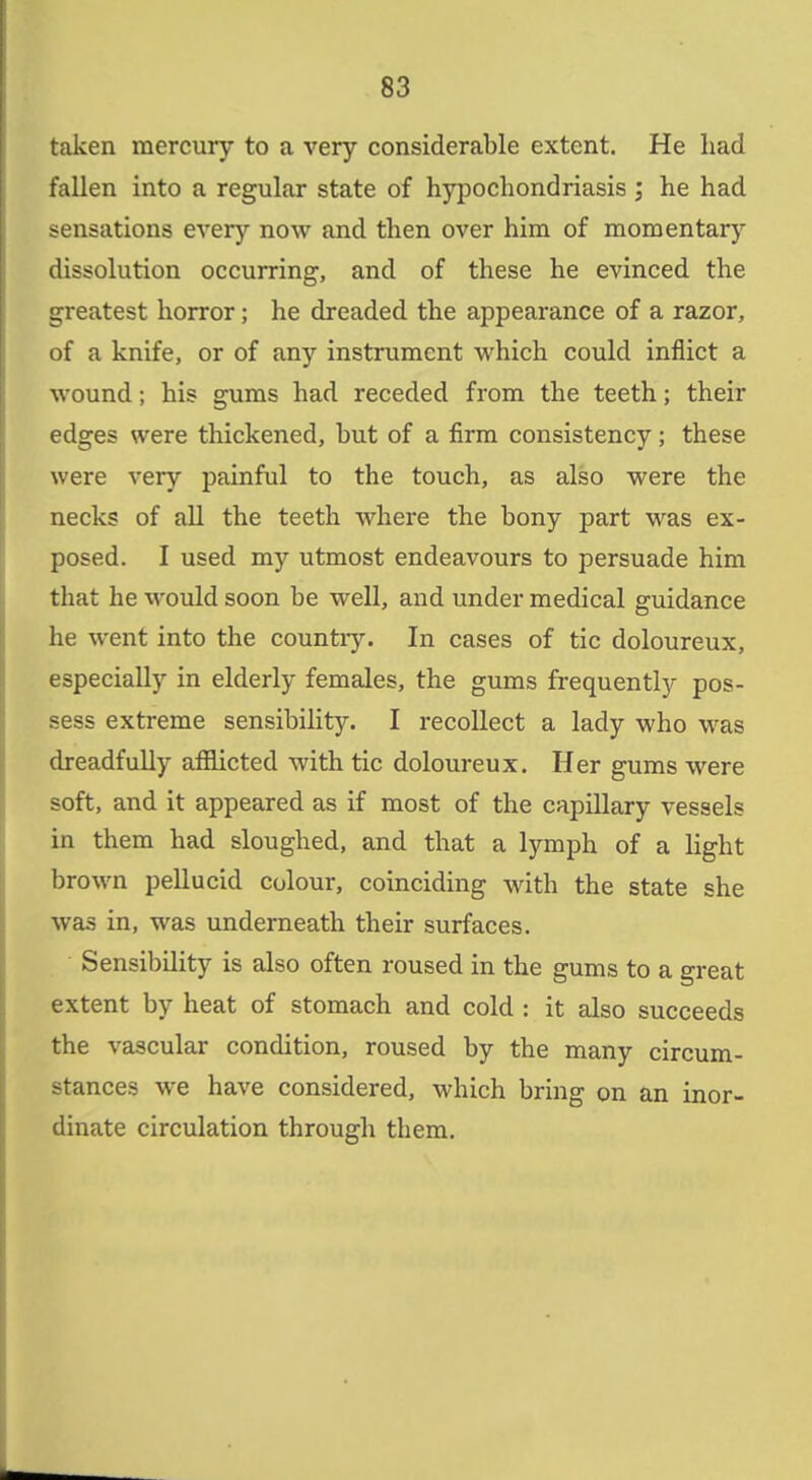 taken mercury to a very considerable extent. He had fallen into a regular state of hypochondriasis ; he had sensations every now and then over him of momentary dissolution occurring, and of these he evinced the greatest horror; he dreaded the appearance of a razor, of a knife, or of any instrument vi'hich could inflict a wound; his gums had receded from the teeth; their edges were thickened, but of a firm consistency; these were very painful to the touch, as also were the necks of all the teeth where the bony part was ex- posed. I used my utmost endeavours to persuade him that he would soon be well, and under medical guidance he went into the country. In cases of tic doloureux, especially in elderly females, the gums frequently pos- sess extreme sensibility. I recollect a lady who was dreadfully afilicted with tic doloureux. Her gums were soft, and it appeared as if most of the capillary vessels in them had sloughed, and that a lymph of a light brown pellucid colour, coinciding with the state she was in, was underneath their surfaces. Sensibility is also often roused in the gums to a great extent by heat of stomach and cold : it also succeeds the vascular condition, roused by the many circum- stances we have considered, which bring on an inor- dinate circulation through them.