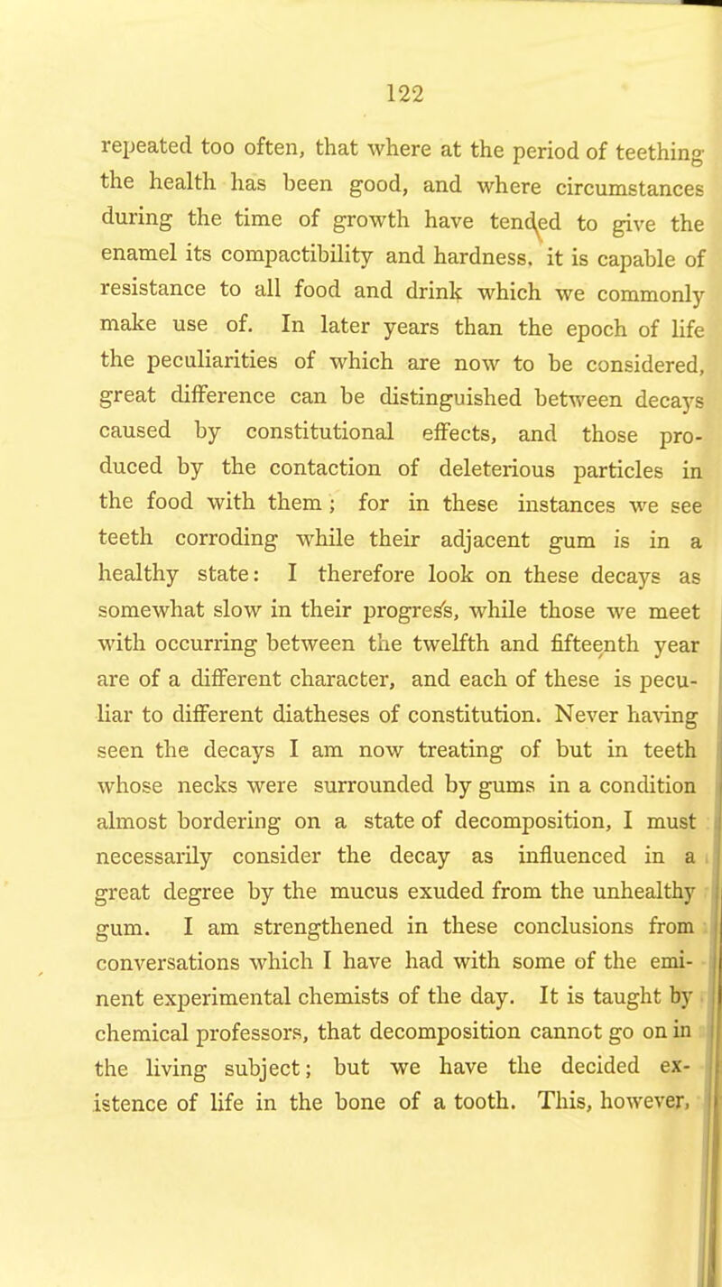 repeated too often, that where at the period of teething the health has been good, and where circumstances during the time of growth have tend^ed to give the enamel its compactibility and hardness, it is capable of resistance to all food and drinl?; which we commonly make use of. In later years than the epoch of life the peculiarities of which are now to be considered, great difference can be distinguished between decays caused by constitutional effects, and those pro- duced by the contaction of deleterious particles in the food with them; for in these instances we see teeth corroding while their adjacent gum is in a healthy state: I therefore look on these decays as somewhat slow in their progress, whUe those we meet with occurring between the twelfth and fifteenth year are of a different character, and each of these is pecu- liar to different diatheses of constitution. Never ha^dng seen the decays I am now treating of but in teeth whose necks were surrounded by gums in a concUtion almost bordering on a state of decomposition, I must : necessarily consider the decay as influenced in a i great degree by the mucus exuded from the unhealthy r gum. I am strengthened in these conclusions from i conversations which I have had with some of the emi- - nent experimental chemists of the day. It is taught by r chemical professors, that decomposition cannot go on in a the living subject; but we have the decided ex-• istence of life in the bone of a tooth. This, however, •