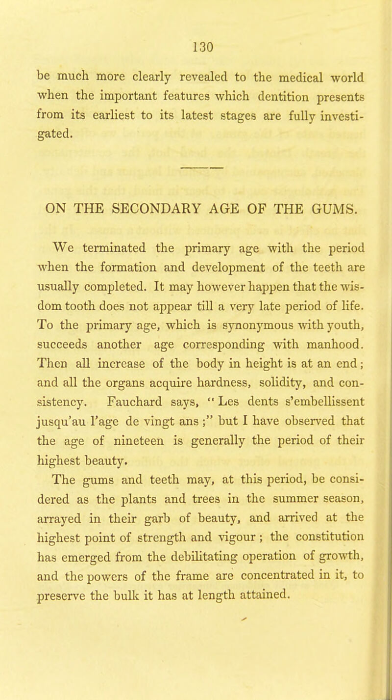 be much more clearly revealed to the medical world when the important features which dentition presents from its earliest to its latest stages are fuUy investi- gated. ON THE SECONDARY AGE OF THE GUMS. We terminated the primary age with the period when the formation and development of the teeth are usually completed. It may however happen that the wis- dom tooth does not appear tiU a very late period of life. To the primary age, which is synonymous vnth youth, succeeds another age corresponding with manhood. Then aU increase of the body in height is at an end; and all the organs acquire hardness, solidity, and con- sistency. Fauchard says,  Les dents s'embellissent jusqu'au I'age de vingt ans ; but I have observed that the age of nineteen is generally the period of their highest beauty. The gums and teeth may, at this period, be consi- dered as the plants and trees in the summer season, arrayed in their garb of beauty, and arrived at the highest point of strength and vigour ; the constitution has emerged from the debilitating operation of growth, and the powers of the frame are concentrated in it, to preserve the bulk it has at length attained.