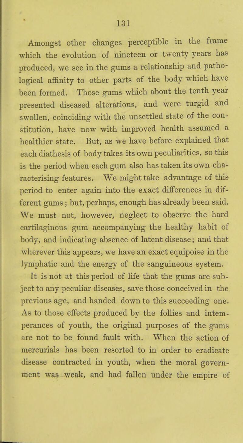 Amongst other changes perceptible in the frame which the evolution of nineteen or twenty years has produced, we see in the gums a relationship and patho- logical affinity to other parts of the body which have been formed. Those gums which about the tenth year presented diseased alterations, and were turgid and swoUen, coinciding with the unsettled state of the con- stitution, have now with improved health assumed a healthier state. But, as we have before explained that each diathesis of body takes its own peculiarities, so this is the period when each gum also has taken its own cha- racterising features. We might take advantage of this period to enter again into the exact differences in dif- ferent gums; but, perhaps, enough has already been said. We must not, however, neglect to observe the hard cartilaginous gum accompanying the healthy habit of body, and indicating absence of latent disease; and that wherever this appears, we have an exact equipoise in the lymphatic and the energy of the sanguineous system. It is not at this period of life that the gums are sub- ject to any peculiar diseases, save those conceived in the previous age, and handed down to this succeeding one. As to those effects produced by the foUies and intem- perances of youth, the original purposes of the gums are not to be found fault with. When the action of mercurials has been resorted to in order to eradicate disease contracted in youth, when the moral govern- ment was weak, and had fallen under the empire of