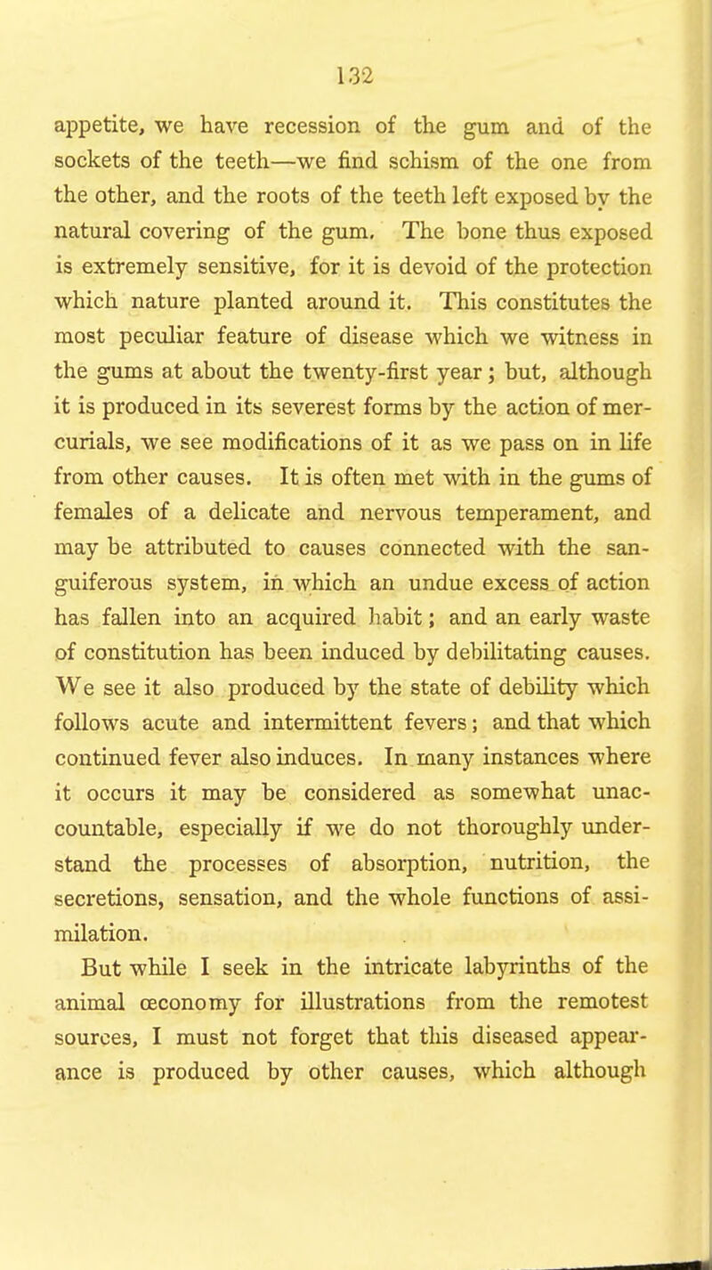 appetite, we have recession of the gum and of the sockets of the teeth—we find schism of the one from the other, and the roots of the teeth left exposed by the natural covering of the gum. The bone thus exposed is extremely sensitive, for it is devoid of the protection which nature planted around it. This constitutes the most peculiar feature of disease which we witness in the gums at about the twenty-first year; but, although it is produced in its severest forms by the action of mer- curials, we see modifications of it as we pass on in life from other causes. It is often met with in the gums of females of a delicate and nervous temperament, and may be attributed to causes connected with the san- guiferous system, in which an undue excess-of action has fallen into an acquired liabit; and an early waste of constitution has been induced by debilitating causes. We see it also produced by the state of debility which follows acute and intermittent fevers; and that which continued fever also induces. In many instances where it occurs it may be considered as somewhat unac- countable, especially if we do not thoroughly under- stand the processes of absorption, nutrition, the secretions, sensation, and the whole functions of assi- milation. But while I seek in the intricate labyrinths of the animal ceconomy for illustrations from the remotest sources, I must not forget that this diseased appeai*- ance is produced by other causes, which although