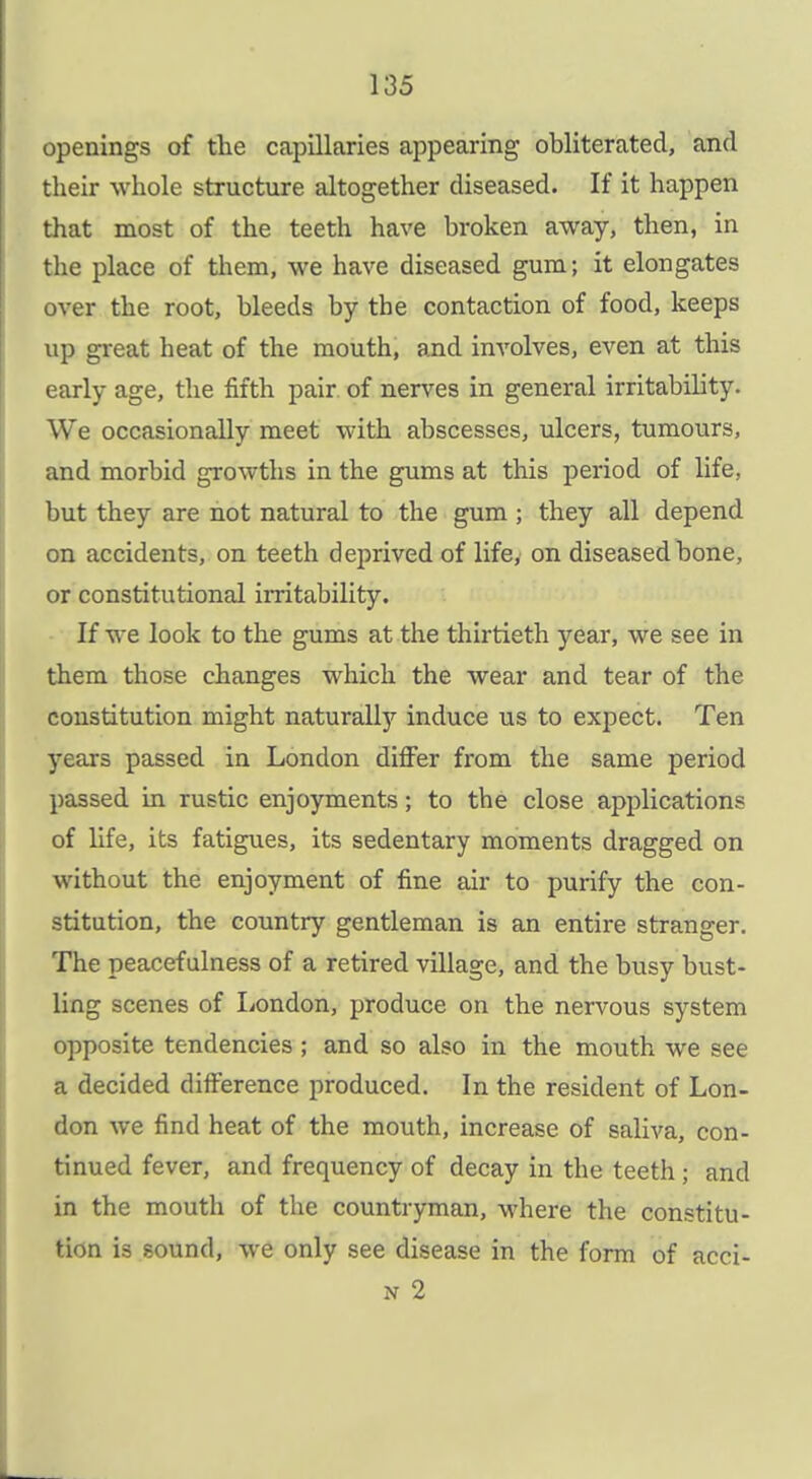 openings of tlie capillaries appearing obliterated, and their whole structure altogether diseased. If it happen that most of the teeth have broken away, then, in the place of them, we have diseased gum; it elongates over the root, bleeds by the contaction of food, keeps up great heat of the mouth, and involves, even at this early age, the fifth pair, of nerves in general irritability. We occasionally meet with abscesses, ulcers, tumours, and morbid growths in the gums at this period of life, but they are not natural to the gum ; they all depend on accidents, on teeth deprived of life, on diseased bone, or constitutional irritability. If we look to the gums at the thirtieth year, we see in them those changes which the wear and tear of the constitution might naturally induce us to expect. Ten years passed in London differ from the same period passed in rustic enjoyments; to the close applications of life, its fatigues, its sedentary moments dragged on without the enjoyment of fine air to purify the con- stitution, the country gentleman is an entire stranger. The peacefulness of a retired village, and the busy bust- ling scenes of London, produce on the nervous system opposite tendencies ; and so also in the mouth we see a decided difference produced. In the resident of Lon- don we find heat of the mouth, increase of saliva, con- tinued fever, and frequency of decay in the teeth ; and in the mouth of the countryman, where the constitu- tion is sound, we only see disease in the form of acci-