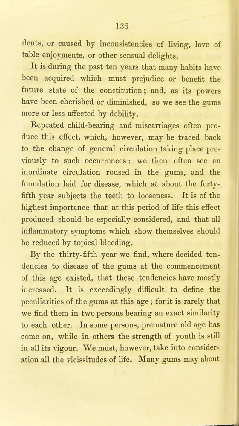 dents, or caused by inconsistencies of living, love of table enjoyments, or other sensual delights. It is during the past ten years that many habits have been acquired which must prejudice or benefit the future state of the constitution; and, as its powers have been cherished or diminished, so we see the gums more or less aflPected by debihty. Repeated child-bearing and miscarriages often pro- duce this effect, which, however, may be traced back to the change of general circulation taking place pre- viously to such occurrences: we tiien often see an inordinate circulation roused in the gums, and the foundation laid for disease, which at about the forty- fifth year subjects the teeth to looseness. It is of the highest importance that at this period of life this effect produced should be especially considered, and that all inflammatory symptoms which show themselves should be reduced by topical bleeding. By the thirty-fifth year we find, where decided ten- dencies to disease of the gums at the commencement of this age existed, that these tendencies have mostly increased. It is exceedingly difficult to define the peculiarities of the gums at this age; for it is rarely that we find them in two persons bearing an exact similarity to each other. In some persons, premature old age has come on, while in others the strength of youth is still in all its vigour. We must, however, take into consider- ation all the vicissitudes of life. Many gums may about