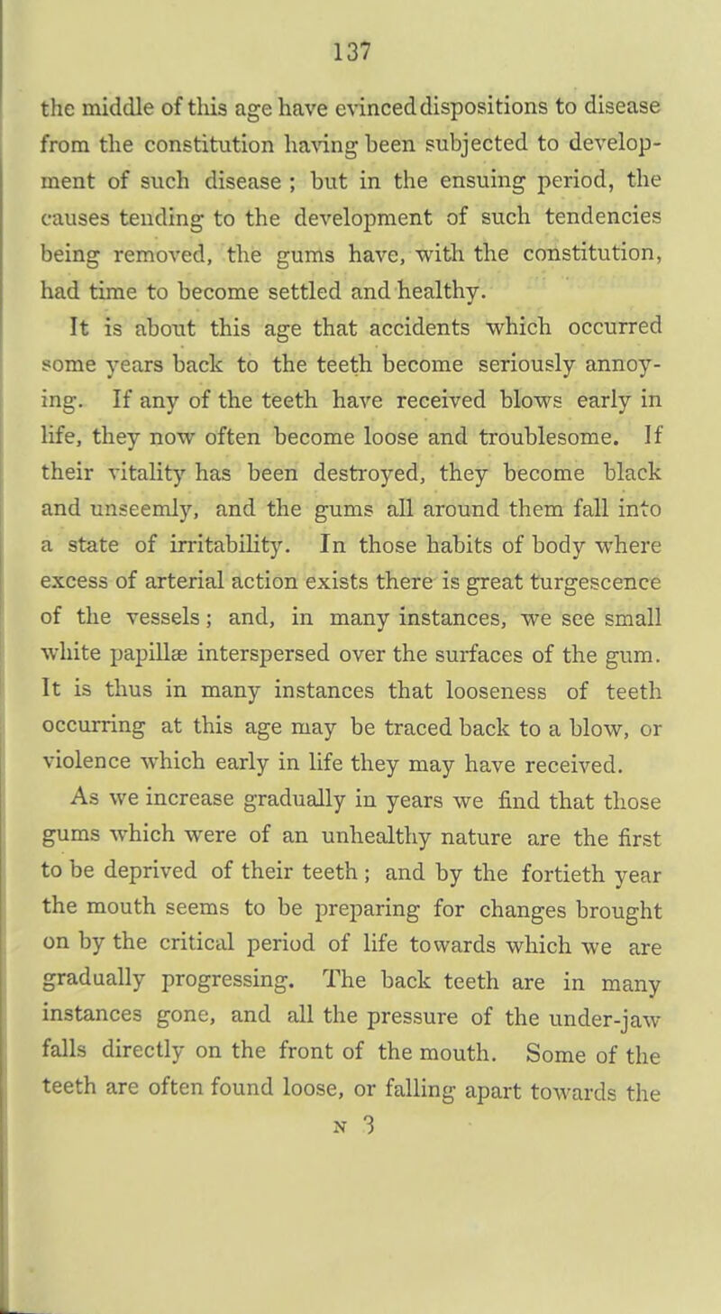 the middle of this age have evinced dispositions to disease from the constitution ha^^ng been subjected to develop- ment of such disease ; but in the ensuing period, the causes tending to the development of such tendencies being removed, the gums have, with the constitution, had time to become settled and healthy. It is about this age that accidents which occurred some years back to the teeth become seriously annoy- ing. If any of the teeth have received blows early in life, they now often become loose and troublesome. If their vitality has been destroyed, they become black and unseemly, and the gums all around them fall into a state of irritability. In those habits of body where excess of arterial action exists there is great turgescence of the vessels; and, in many instances, we see small white papillae interspersed over the surfaces of the gum. It is thus in many instances that looseness of teeth occurring at this age may be traced back to a blow, or violence which early in life they may have received. As we increase gradually in years we find that those gums which were of an unhealthy nature are the first to be deprived of their teeth ; and by the fortieth year the mouth seems to be preparing for changes brought on by the critical period of life towards which we are gradually progressing. The back teeth are in many instances gone, and all the pressure of the under-jaw falls directly on the front of the mouth. Some of the teeth are often found loose, or falling apart towards the N 3