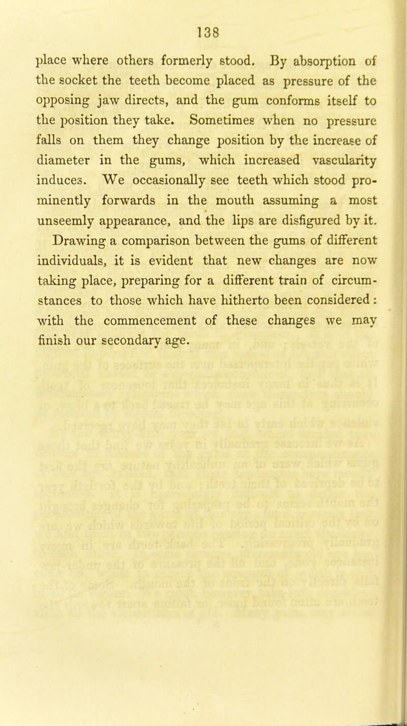 place where others formerly stood. By absorption of the socket the teeth become placed as pressure of the opposing jaw directs, and the gum conforms itself to the position they take. Sometimes when no pressure falls on them they change position by the increase of diameter in the gums, which increased vascularity induces. We occasionally see teeth which stood pro- minently forwards in the mouth assuming a most unseemly appearance, and the lips are disfigured by it. Drawing a comparison between the gums of diiferent individuals, it is evident that new changes are now taking place, preparing for a different train of circum- stances to those which have hitherto been considered: with the commencement of these changes we may finish our secondary age.