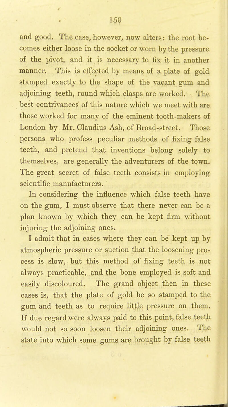 and good. The case, however, now alters: the root be- comes either loose in the socket or worn by the pressure of the pivot, and it is necessary to fix it in another manner. This is effected by means of a plate of gold stamped exactly to the shape of the vacant gum and adjoining teeth, round which clasps are worked. The best contrivances of this nature which we meet with are those worked for many of the eminent tooth-makers of London by Mr. Claudius Ash, of Broad-street. Those persons who profess peculiar methods of fixing false teeth, and pretend that inventions belong solely to themselves, are generally the adventurers of the town. The great secret of false teeth consists in employing scientific manufacturers. In considering the influence which false teeth have on the gum, I must observe that there never can be a plan known by which they can be kept firm without injuring the adjoining ones. I admit that in cases where they can be~ kept up by atmospheric pressure or suction that the loosening pro- cess is slow, but this method of fixing teeth is not always practicable, and the bone employed is soft and easily discoloured. The grand object then in these cases is, that the plate of gold be so stamped to the gum and teeth as to require little pressure on them. If due regard were always paid to this point, false teeth would not so soon loosen their adjoining ones. The state into which some gums are brought by false teeth