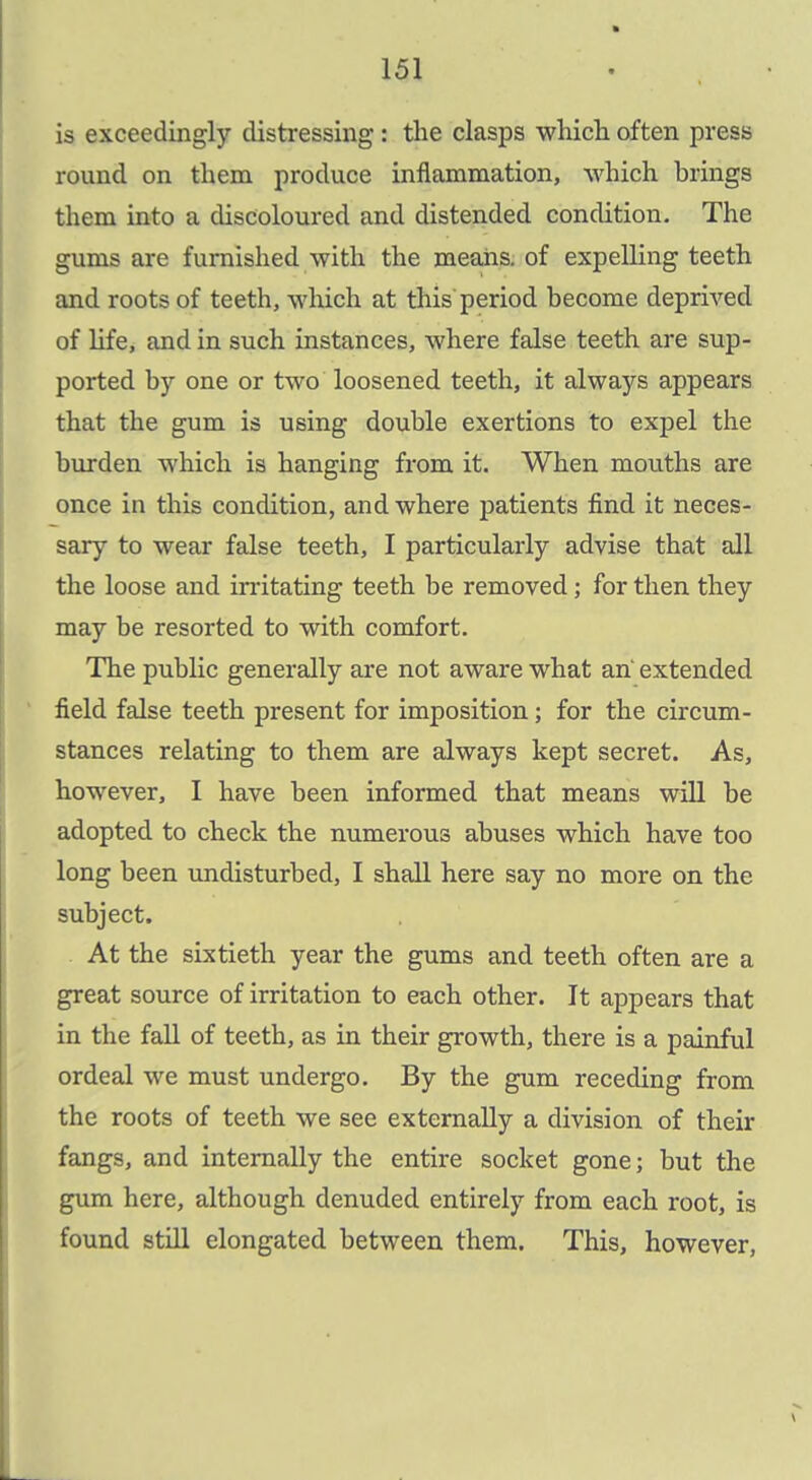 is exceedingly distressing: the clasps which often press round on them produce inflammation, which brings them into a discoloured and distended condition. The gums are furnished with the means, of expelling teeth and roots of teeth, wliich at this period become deprived of life, and in such instances, where false teeth are sup- ported by one or two loosened teeth, it always appears that the gum is using double exertions to expel the burden which is hanging from it. When mouths are once in this condition, and where patients find it neces- sary to wear false teeth, I particularly advise that all the loose and in'itating teeth be removed; for then they may be resorted to with comfort. The public generally are not aware what an' extended field false teeth present for imposition; for the circum- stances relating to them are always kept secret. As, however, I have been informed that means will be adopted to check the numerous abuses which have too long been undisturbed, I shall here say no more on the subject. At the sixtieth year the gums and teeth often are a great source of irritation to each other. It appears that in the fall of teeth, as in their growth, there is a painful ordeal we must undergo. By the gum receding from the roots of teeth we see externally a division of their fangs, and internally the entire socket gone; but the gum here, although denuded entirely from each root, is found still elongated between them. This, however.
