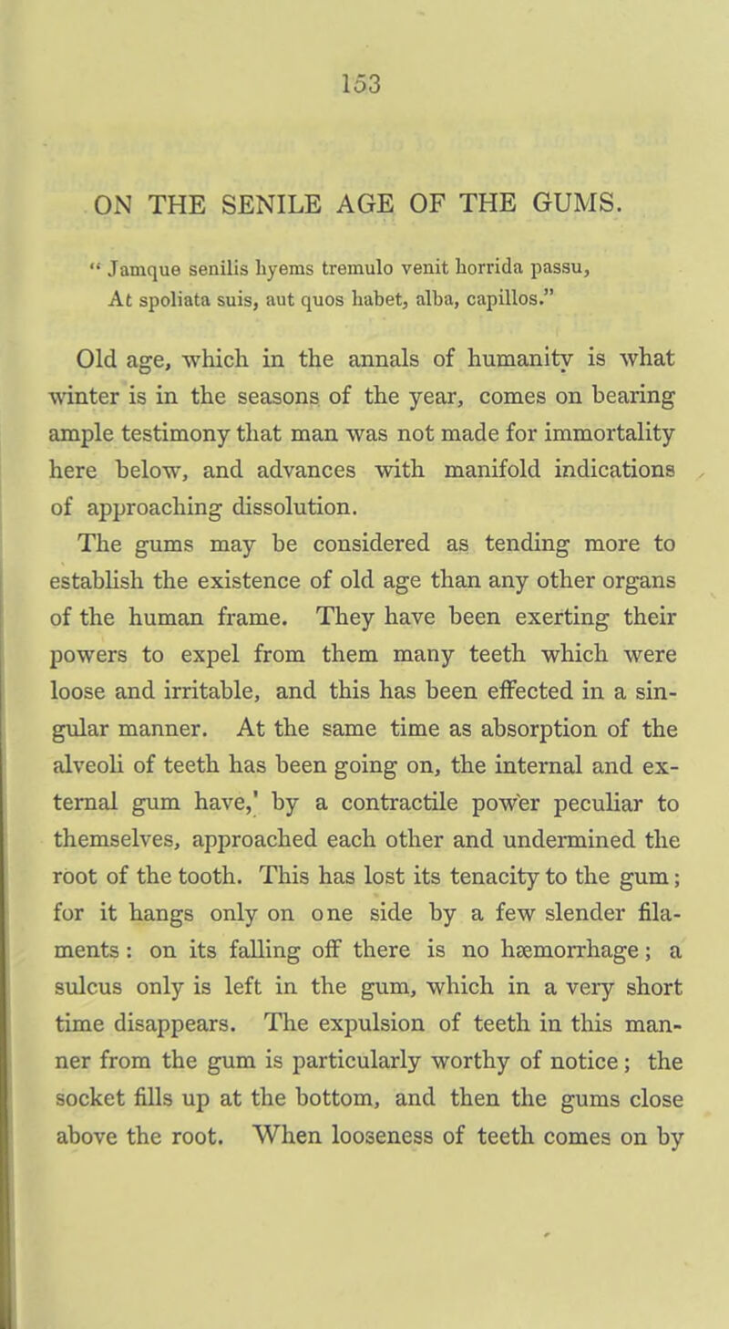 ON THE SENILE AGE OF THE GUMS.  Jamque senilis hyems tremulo venit horrida passu, At spoliata suis, aut quos habet, alba, capillos. Old affe, which in the annals of humanity is what winter is in the seasons of the year, comes on bearing ample testimony that man was not made for immortality here below, and advances with manifold indications of approaching dissolution. The gums may be considered as tending more to estabhsh the existence of old age than any other organs of the human frame. They have been exerting their powers to expel from them many teeth which were loose and irritable, and this has been effected in a sin- gular manner. At the same time as absorption of the alveoli of teeth has been going on, the internal and ex- ternal gum have, by a contractile power peculiar to themselves, approached each other and undermined the root of the tooth. This has lost its tenacity to the gum; for it hangs only on one side by a few slender fila- ments : on its falling off there is no haemorrhage; a sulcus only is left in the gum, which in a very short time disappears. The expulsion of teeth in this man- ner from the gum is particularly worthy of notice; the socket fills up at the bottom, and then the gums close above the root. When looseness of teeth comes on by