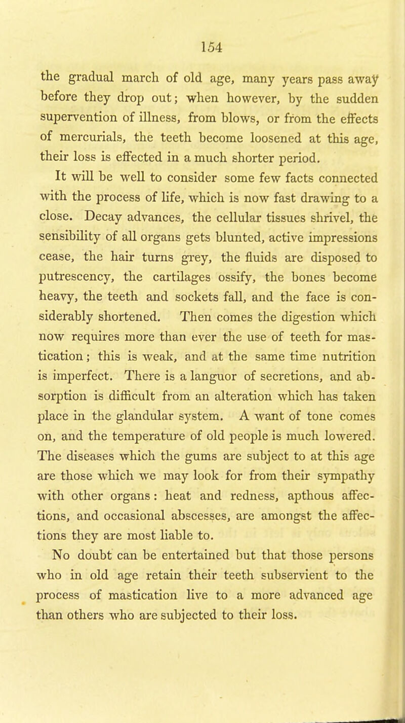 the gradual march of old age, many years pass away before they drop out; when however, by the sudden supervention of illness, from blows, or from the effects of mercurials, the teeth become loosened at this age, their loss is effected in a much shorter period. It wiU be weU to consider some few facts connected with the process of life, which is now fast drawing to a close. Decay advances, the cellular tissues shrivel, the sensibility of all organs gets blunted, active impressions cease, the hair turns gi'ey, the fluids are disposed to putrescency, the cartilages ossify, the bones become heavy, the teeth and sockets fall, and the face is con- siderably shortened. Then comes the digestion which now requires more than ever the use of teeth for mas- tication ; this is weak, and at the same time nutrition is imperfect. There is a languor of secretions, and ab- sorption is difficult from an alteration which has taken place in the glandular system. A want of tone comes on, and the temperature of old people is much lowered. The diseases which the gums are subject to at this age are those which we may look for from their sympathy with other organs: heat and redness, apthous affec- tions, and occasional abscesses, are amongst the affec- tions they are most liable to. No doubt can be entertained but that those persons who in old age retain their teeth subservient to the process of mastication live to a more advanced age than others who are subjected to their loss.