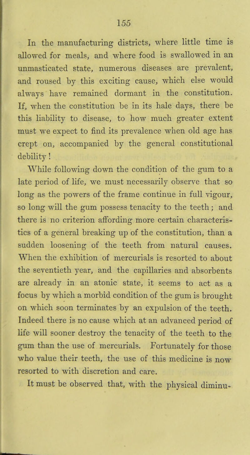 In the manufacturing districts, where little time is allowed for meals, and where food is swallowed in an unmasticated state, numerous diseases are prevalent, and roused hy this exciting cause, which else would always have remained dormant in the constitution. If, when the constitution be in its hale days, there be this liability to disease, to how much greater extent must we expect to find its prevalence when old age has crept on, accompanied by the general constitutional debility! While following down the condition of the gum to a late period of life, we must necessarily observe that so long as the powers of the frame continue in fuU vigour, so long will the gum possess tenacity to the teeth; and there is no criterion affording more certain characteris- tics of a general breaking up of the constitution, than a sudden loosening of the teeth from natural causes. When the exhibition of mercurials is resorted to about the seventieth year, and the capillaries and absorbents are already in an atonic state, it seems to act as a focus by which a morbid condition of the gum is brought on which soon terminates by an expulsion of the teeth. Indeed there is no cause which at an advanced period of life will sooner destroy the tenacity of the teeth to the gum than the use of mercurials. Fortunately for those who value their teeth, the use of this medicine is now resorted to with discretion and care. It must be observed that, with the physical diminu-