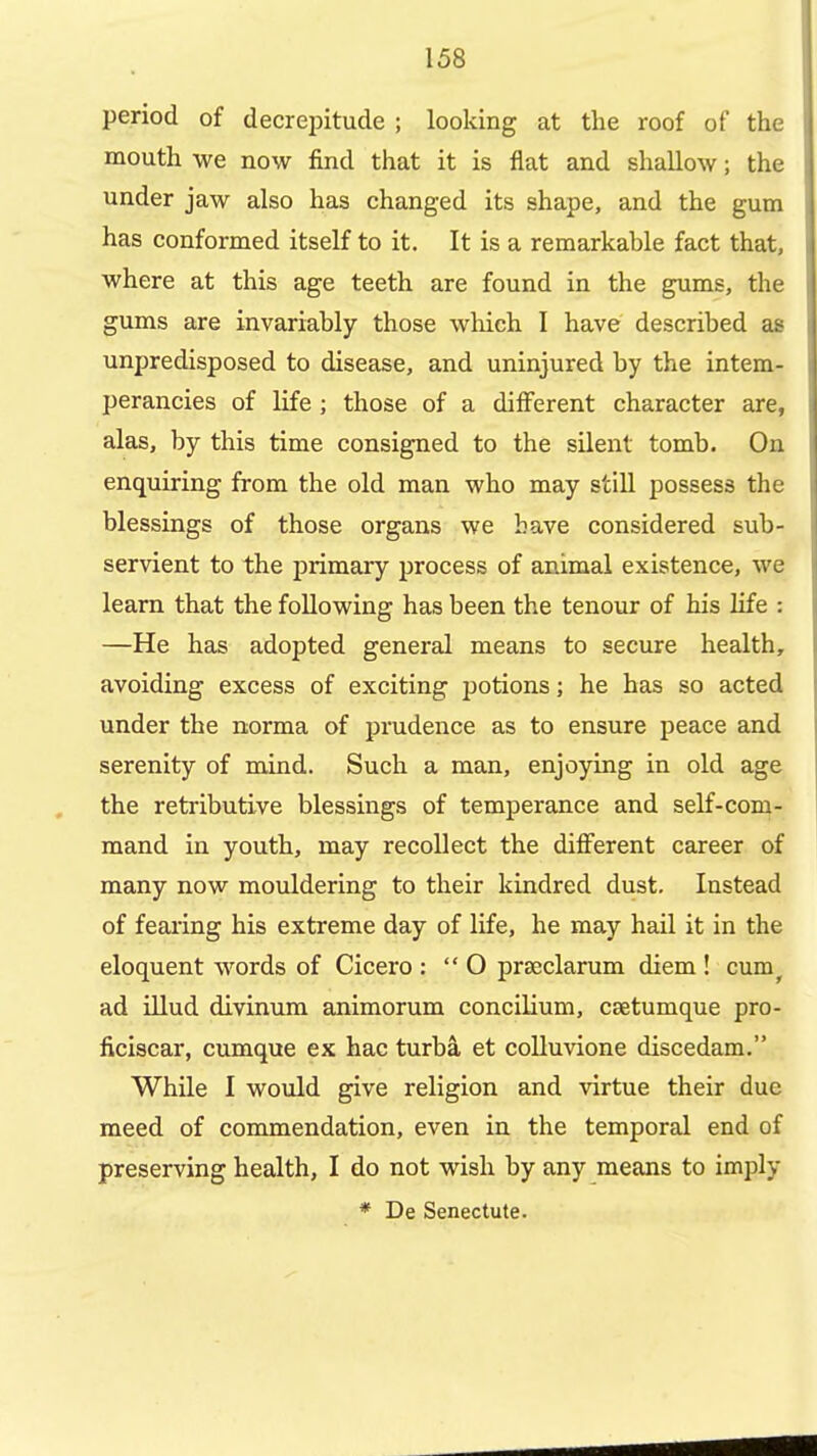 period of decrepitude ; looking at the roof of the mouth we now find that it is flat and shallow; the under jaw also has changed its shape, and the gum has conformed itself to it. It is a remarkable fact that, where at this age teeth are found in the gums, the gums are invariably those which I have described a£ unpredisposed to disease, and uninjured by the intem- perancies of life ; those of a different character are, alas, by this time consigned to the silent tomb. On enquiring from the old man who may still possess the blessings of those organs we have considered sub- servient to the primary process of animal existence, we learn that the following has been the tenour of his life : —He has adopted general means to secure health, avoiding excess of exciting potions; he has so acted under the norma of prudence as to ensure peace and serenity of mind. Such a man, enjoying in old age the retributive blessings of temperance and self-com- mand in youth, may recollect the different career of many now mouldering to their kindred dust. Instead of fearing his extreme day of life, he may hail it in the eloquent words of Cicero :  O prseclarum diem ! cum^ ad illud divinum animorum concilium, csetumque pro- ficiscar, cumque ex hac turba et colluvione discedam. While I would give religion and virtue their due meed of commendation, even in the temporal end of preserving health, I do not wish by any means to imply * De Senectute.