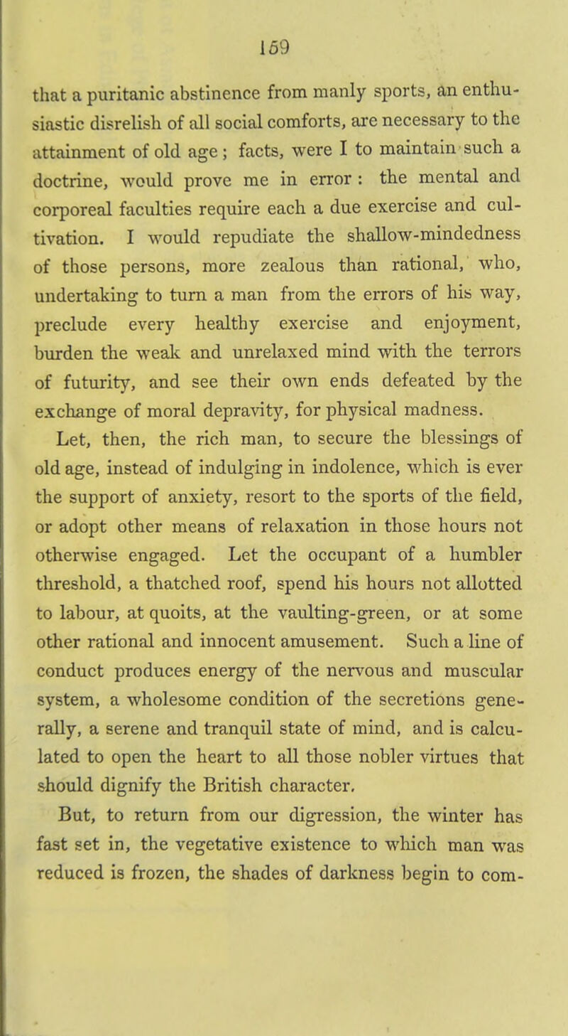 169 that a puritanic abstinence from manly sports, an enthu- siastic disrelish of all social comforts, are necessary to the attainment of old age ; facts, were I to maintain such a doctrine, would prove me in error : the mental and corporeal faculties require each a due exercise and cul- tivation. I would repudiate the shallow-mindedness of those persons, more zealous than rational, who, undertaking to turn a man from the errors of his way, preclude every healthy exercise and enjoyment, burden the wealc and unrelaxed mind with the terrors of futurity, and see their own ends defeated by the exchange of moral depravity, for physical madness. Let, then, the rich man, to secure the blessings of old age, instead of indulging in indolence, which is ever the support of anxiety, resort to the sports of the field, or adopt other means of relaxation in those hours not otherwise engaged. Let the occupant of a humbler threshold, a thatched roof, spend his hours not allotted to labour, at quoits, at the vaulting-green, or at some other rational and innocent amusement. Such a line of conduct produces energy of the nervous and muscular system, a wholesome condition of the secretions gene- rally, a serene and tranquil state of mind, and is calcu- lated to open the heart to all those nobler virtues that should dignify the British character. But, to return from our digression, the winter has fast set in, the vegetative existence to wliich man was reduced is frozen, the shades of darkness begin to com-