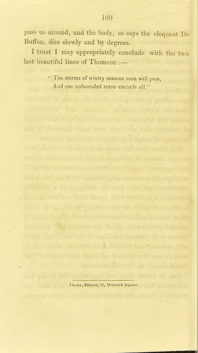 pass us around, and the body, as says the eloquent De BufFon, dies slowly and by degrees. I trust I may appropriately conclude with the two last beautiful lines of Thomson :—  The storms of wintry seasons soon will pass, And one unbounded scene encircle all.*' 'I lidinii. Primer, 12, M arwick Square.