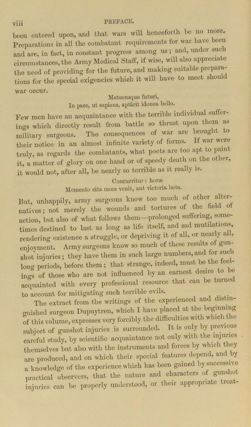 been entered upon, and that wars will henceforth be no more. Preparations in all the combatant requirements for war have been and are, in fact, in constant progress among us ; and, under such circumstances, the Army Medical Staff, if wise, will also appreciate the need of providing for the future, and making suitable prepara- tions for the special exigencies which it will have to meet shou war occur. Metuensquo futuri, In pace, ut sapiens, aptarit idonea bello. Few men have an acquaintance with the terrible individual suffer- ings which directly result from battle so thrust upon them as military surgeons. The consequences of war are brought to their notice in an almost infinite variety of forms. It war were truly, as regards the combatants, what poets are too apt to pain it, a matter of glory on one hand or of speedy death on the other, it would not, after all, be nearly so terrible as it really is. Concurritur: hone Momouto cita mors venit, nut victoria lsota. But, unhappily, army surgeons know too much of other alter- natives; not merely the wounds and tortures ot the field ot action, but also of what follows them—prolonged suffering, some- times destined to last as long as life itself, and sad mutilations, rendering existence a struggle, or depriving it of all, or nearly ail, enjoyment. Army surgeons know so much of these results ot gun- shot'injuries; they have them in such large numbers, and tor such long periods, before them; that strange, indeed, must be the tee - ings of those who are not influenced by an earnest desire o >e acquainted with every professional resource that can be turned to account for mitigating such terrible evils. The extract from the writings of the experienced and distin- guished surgeon Dupuytren, which I have placed at the beginning of this volume, expresses very forcibly the difficulties with which the subject of gunshot injuries is surrounded. It is only by previous careful study, by scientific acquaintance not only with the injuries themselves but also with the instruments and forces >y w 11c 1 it) are produced, and on which their special features depend, and y a knowledge of the experience which has been gained bysuccessne practical observers, that the nature and characters of guns 10 injuries can be properly understood, or their appropriate treat-