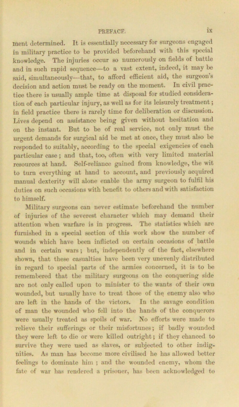 ment determined. It is essentially necessary for surgeons engaged in military practice to be provided beforehand with this special knowledge. The injuries occur so numerously on fields of battle and in such rapid sequence—to a vast extent, indeed, it may be said, simultaneously-—that, to afford efficient aid, the surgeon s decision and action must be ready on the moment. In civil prac- tice there is usually ample time at disposal for studied considera- tion of each particular injury, as well as for its leisurely treatment; in field practice there is rarely time for deliberation or discussion. Lives depend on assistance being given without hesitation and on the instant. But to be of real service, not only must the urgent demands for surgical aid be met at once, they must also be responded to suitably, according to the special exigencies of each particular case; and that, too, often with very limited material resources at hand. Self-reliance gained from knowledge, the wit to turn everything at hand to account, and previously acquired manual dexterity will alone enable the army surgeon to fulfil his duties on such occasions with beuefit to others and with satisfaction to himself. Military surgeons can never estimate beforehand the number of injuries of the severest character which may demand their attention when warfare is in progress. The statistics which are furnished in a special section of this work show the number of wounds which have been inflicted on certain occasions of battle and in certain wars; but, independently of the fact, elsewhere shown, that these casualties have been very unevenly distributed in regard to special parts of the armies concerned, it is to be remembered that the military surgeons on the conquering side are not only called upon to minister to the wants of their own wounded, but usually have to treat those of the enemy also who are left in the hands of the victors. In the savage condition of man the wounded who fell into the hands of the conquerors were usually treated as spoils of war. No efforts were made to relieve their sufferings or their misfortunes; if badly wounded they were left to die or were killed outright; if they chanced to survive they were used as slaves, or subjected to other indig- nities. As man has become more civilised he has allowed better feelings to dominate him ; and the wounded enemy, whom the fate of war has rendered a prisoner, has been acknowledged to