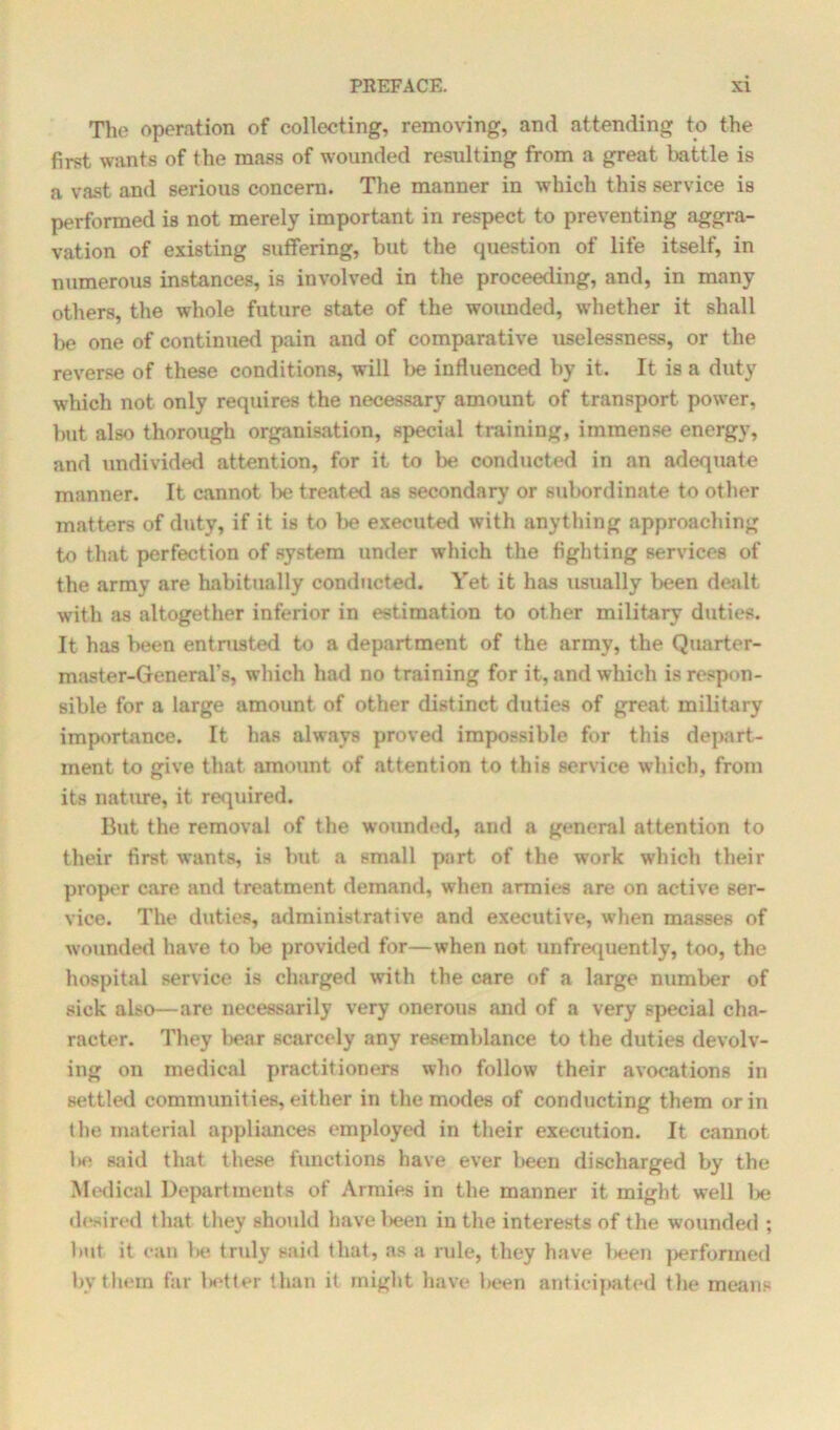 The operation of collecting, removing, and attending to the first wants of the mass of wounded resulting from a great battle is a vast and serious concern. The manner in which this service is performed is not merely important in respect to preventing aggra- vation of existing suffering, but the question of life itself, in numerous instances, is involved in the proceeding, and, in many others, the whole future state of the wounded, whether it shall be one of continued pain and of comparative uselessness, or the reverse of these conditions, will be influenced by it. It is a duty which not only requires the necessary amount of transport power, but also thorough organisation, special training, immense energy, and undivided attention, for it to be conducted in an adequate manner. It cannot be treated as secondary or subordinate to other matters of duty, if it is to be executed with anything approaching to that perfection of system under which the fighting services of the army are habitually conducted. Yet it has usually been dealt with as altogether inferior in estimation to other military duties. It has been entrusted to a department of the army, the Quarter- master-General's, which had no training for it, and which is respon- sible for a large amount of other distinct duties of great military importance. It has always proved impossible for this depart- ment to give that amount of attention to this service which, from its nature, it required. But the removal of the wounded, and a general attention to their first wants, is but a small part of the work which their proper care and treatment demand, when armies are on active ser- vice. The duties, administrative and executive, when masses of wounded have to be provided for—when not unfrequently, too, the hospital service is charged with the care of a large number of sick also—are necessarily very onerous and of a very special cha- racter. They l>ear scarcely any resemblance to the duties devolv- ing on medical practitioners who follow their avocations in settled communities, either in the modes of conducting them or in the material appliances employed in their execution. It cannot l>e said that these functions have ever been discharged by the Medical Departments of Armies in the manner it might well be desired that they should lmvelieen in the interests of the wounded ; but it can be truly said that, as a rule, they have been performed by them far letter than it might have been anticipated the means