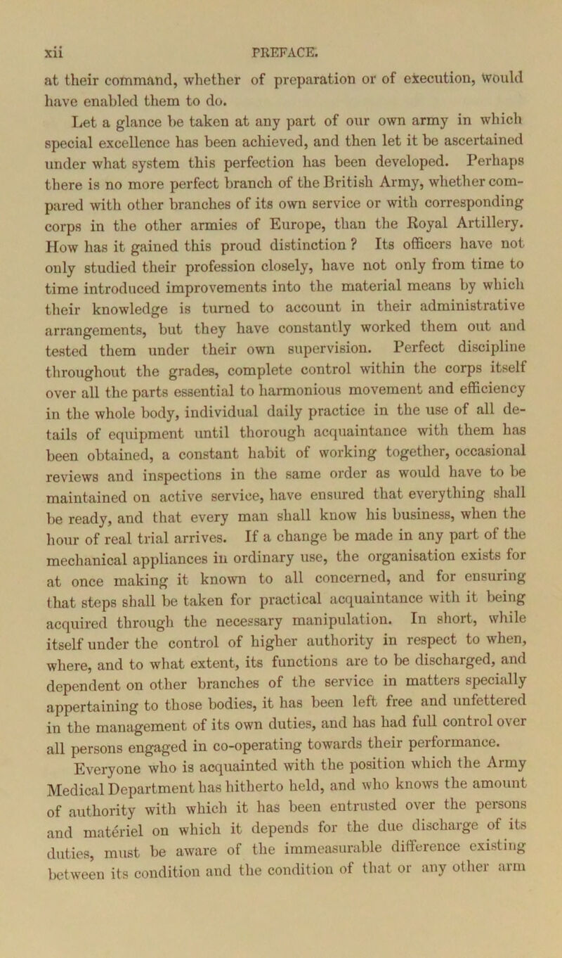 at their command, whether of preparation or of execution, Would have enabled them to do. Let a glance be taken at any part of our own army in which special excellence has been achieved, and then let it be ascertained under what system this perfection has been developed. Perhaps there is no more perfect branch of the British Army, whether com- pared witli other branches of its own service or with corresponding corps in the other armies of Europe, than the Royal Artillery. How has it gained this proud distinction ? Its officers have not only studied their profession closely, have not only from time to time introduced improvements into the material means by which their knowledge is turned to account in their administrative arrangements, but they have constantly worked them out and tested them under their own supervision. Perfect discipline throughout the grades, complete control within the corps itself over all the parts essential to harmonious movement and efficiency in the whole body, individual daily practice in the use of all de- tails of equipment until thorough acquaintance with them has been obtained, a constant habit of working together, occasional reviews and inspections in the same order as would have to be maintained on active service, have ensured that everything shall be ready, and that every man shall know his business, when the hour of real trial arrives. If a change be made in any part of the mechanical appliances in ordinary use, the organisation exists for at once making it known to all concerned, and for ensuring that steps shall be taken for practical acquaintance with it being acquired through the necessary manipulation. In short, while itself under the control of higher authority in respect to when, where, and to what extent, its functions are to be discharged, and dependent on other branches of the service in matters specially appertaining to those bodies, it has been left fiee and unfettered in the management of its own duties, and has had full control over all persons engaged in co-operating towards their peiformance. Everyone who is acquainted with the position which the Army Medical Department has hitherto held, and who knows the amount of authority with which it has been entrusted over the persons and materiel on which it depends for the due discharge of its duties, must be aware of the immeasurable difference existing between its condition and the condition of that or any other arm