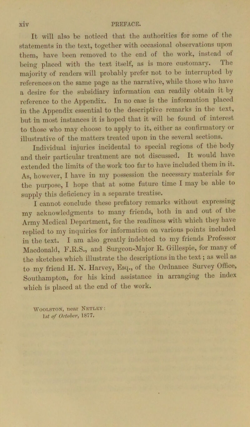 It will also be noticed that the authorities for some of the statements in the text, together with occasional observations upon them, have been removed to the end of the work, instead ot being placed with the text itself, as is more customary. The majority of readers will probably prefer not to be interrupted by references on the same page as the narrative, while those who have a desire for the subsidiary information can readily obtain it by reference to the Appendix. In no case is the information placed in the Appendix essential to the descriptive remarks in the text, but in most instances it is hoped that it will be found ot interest to those who may choose to apply to it, either as confirmatory 01 illustrative of the matters treated upon in the several sections. Individual injuries incidental to special regions of the body and their particular treatment are not discussed. It would have extended the limits of the work too far to have included them in it. As, however, I have in my possession the necessary materials for the purpose, I hope that at some future time I may be able to supply this deficiency in a separate treatise. I cannot conclude these prefatory remarks without expressing my acknowledgments to many friends, both in and out ot the Army Medical Department, for the readiness with which they have replied to my inquiries for information on various points included in the text. I am also greatly indebted to my friends Professor Macdonald, F.E.S., and Surgeon-Major II. Gillespie, for many of the sketches which illustrate the descriptions in the text; as well as to my friend H. N. Harvey, Esq., of the Ordnance Survey Office, Southampton, for his kind assistance in arranging the index which is placed at the end of the work. Woolston, near Netley: 1 nt of October, 1877.