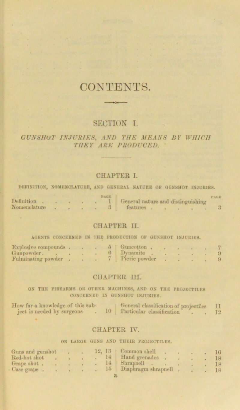 CONTENTS SECTION I. GUNSHOT INJURIES, AND TIIH MEANS 11) WHICH THEY ARE PRODUCED. CHAPTER I. DEFINITION, NOMENCLATURE AND GENERAL NATURE OF GUNSHOT INJURIES. Definition , Nomenclature PACE 1 3 PAUK (ieneral nature ami distinguishing features 3 CHAPTER II. AGENTS CONCERNED IN THE PRODUCTION OF GUNSHOT INJURIES. Kxploajve compounds . Gunpowder. Fulminating powder . 6 « Guncotton , Dynamite . I’icric powder 7 !> y CHAPTER III. ON THE FIREARMS OR OTHER MACHINES, AND ON THE PROJECTILES CONCERNED IN GUNSHOT INJURIES. I low far a knowledge of this sub- ject is needed by surgeons . 10 General classification of projectiles 11 Particular classification . . 12 CHAPTER IV. Guns and gunshot Red-hot shot . Grape shot . Case grain; . ON LARGE GUNS AND 12, 13 . . . 14 . 14 . . . 15 THEIR PROJECTILES. Common shell Hand grenades . Shrannell Diaphragm shrapnell 10 18 18 18