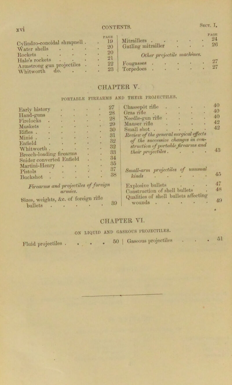 Oylindro-conoidal shrapnel 1 Water shells llockets 1 lale’s rockets Armstrong gun projectiles Whitworth do. PAOK 19 20 20 21 22 23 Mitraillers . . Gatling mitrailler Other projectile machines. Fougasses . Torpedoes . TAOK 24 20 27 27 CHAPTER Y. PORTABLE FIREARMS AND THEIR PROJECTILES. Early history 1 land-guns Firelocks Muskets ltitles . Minie . Enfield Whitworth . Breech-loading firearms Snider converted Enfield Martini-IIenry . Pistols Buckshot 27 Chassepot rifle . 28 Gras ride 28 Needlo-gun rifle .... 29 Mauser rifle .... 30 Small shot . 31 lie view of the general surgical effect s 32 of the successive, changes in con- 32 struction of portable firearms and 33 1 their projectiles . 34 35 | 37 1 Small-arm projectiles of unusual 88 ! kinds Firearms and projectiles of foreign armies. Sizes, weights, &c. of foreign rifle bullets . Explosive bullets Construction of shell bullets . Qualities of shell bullets all’ecting wounds 40 40 40 42 42 43 45 47 48 49 CHAPTER VI. Fluid projectiles . ON LIQUID AND GASEOUS PROJECTILES. . 50 | Gaseous projectiles 51