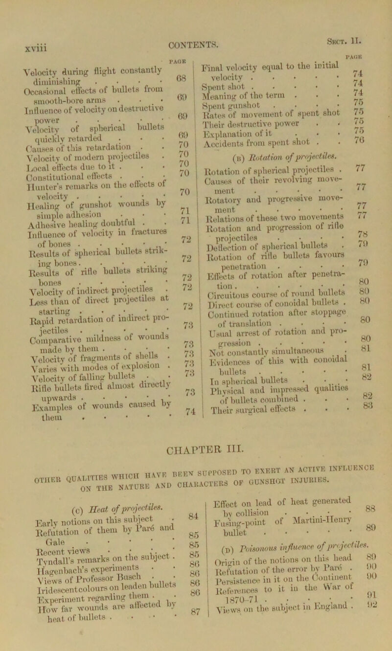 PAGE Velocity during flight constantly diminishing . • • ■ Occasional effects of bullets from smooth-bore arms . • Influence of velocity on destructi\ e power . • • • Velocity of spherical bullets quickly retarded • Causes of this retardation . . • Velocity of modern projectiles Local effects due to it . Constitutional effects . ■ Hunter's remarks on the effects ot velocity . • • • * Healing of gunshot wounds by simple adhesion Adhesive healing doubtful . Influence of velocity in fractures of bones . • • • * Results of spheiical bullets strik- ing bones. • • • * Results of rifle bullets striking bones Velocity of indirect projectiles Less than of direct projectiles at starting . • • Rapid retardation of indirect pro- Comparative mildness of wounds made by them . • ' Velocity of fragments of shells . Varies with modes of explosion . Velocity of falling bullets . • Rifle bullets fired almost directly upwards . • ■ • , * Examples of wounds caused by them . G8 69 69 69 * 70 I 70 70 I 70 70 71 71 72 I 72 72 | 72 | 73 73 73 73 73 73 74 Final velocity equal to the initial velocity Spent shot Meaning of the term . Spent gunshot . • • • Rates of movement of spent shot Their destructive power Explanation of it Accidents from spent shot . PAGE 74 74 74 75 75 75 75 76 (b) Rotation of projectile*. Rotation of spherical projectiles . Causes of their revolving move- ment Rotatory and progressive move- ment Relations of these two movements Rotation and progression of rifle projectiles .... Deflection of spherical bullets Rotation of rifle bullets favours penetration .... Effects of rotation after penetra- tion . • • • • i, * Circuitous course of round bullets Direct course of conoidal bullets . Continued rotation after stoppage of translation . • • Usual arrest of rotation and pro- gression Not constantly simultaneous < • Evidences of this with conoidal bullets • In spherical bullets . • . • Physical and impressed qualities of bullets combined . I Tlieir surgical effects . 77 77 77 77 78 7!» 7!) 80 80 80 80 80 81 81 82 82 83 CHAPTER HI. WHICH HAVE BEEN SUPPOSED TO EXERT AN ACTIVE INFLUENCE OTHER Q«^eW;™“rb and CHARACTERS OF GUNSHOT INJURIES. (c) Heat of projectiles. Early notions on this subject Refutation of them by 1 are and Gale Recent views . • ‘ Tvndall’s remarks on the subject Ilagenbach’s experiments . Views of Professor Busch • Iridescent colours on leaden bullets Experiment regarding them . • I To w far wounds are affected bv heat of bullets . 84 85 85 85 86 86 86 86 87 Effect on lead of heat generated bv collision • • . • Fuong-point of Martini-IIemy bullet (i>) Poisonous influence of projectiles Origin of the notions on this head 89 Refutation of the error by Pare . Persistence in it on the Continent References to it in the War or 1870-71 . • .• • • Views on the subject m England . 88 89 DO 90 91 92
