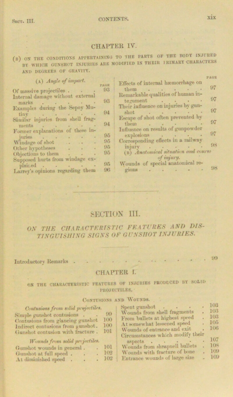 CHAPTER IV. ('ll-) OX THE CONDITIONS APPERTAINING TO THE PARTS OF THE BOOT INJl RED BY WHICH GUNSHOT INJURIES ARE MODIFIED IN THEIR IKIMAKY CHARACTERS AND DEGREES OF GRAVITY. (a) Angle of impact. Of massive projectiles . Internal damage without external marks . . . Examples during the Sepoy Mu- tiny Similar injuries from shell frag- ments . • • • 4 • Former explanations of these in- juries . Windage of shot Other hypotheses < tbjections to them Supposed hurts from windage ex- plained . Lairev’s opinions regarding them PA«ir. 93 93 94 04 0f> 05 05 95 05 00 Effects of internal hauuorrhage on them . • • • # • Remarkable qualities of human in- tegument .... Tlu ir influence on injuries by gun- shot . Escape of shot often prevented by tlieui ..... Influence on results of gunpowder explosions . • • Corresponding eflects in a railway injury . • • • (b) Anatomical situation and cx.tirse of trying. Wounds of special anatomical re- gions . PAOB 97 07 07 07 07 08 08 SECTION III. ON THE CHAR ACTE Ilf STIC FE A TURKS AND DIS- TINGUISHING SIGXS OF GUNSHOT INJURIES. Introductory Remarks 00 CHAPTER r. ON THE CHARACTERISTIC FEATURES OF INJURIES PRODUCED RY SOLID PROJECTILES. Contusions and Wounds. Contusions from solid projectiles. Simple gunshot contusions . Contusions from glancing gunshot Indirect contusions from gunshot. Cunshot contusion with fracture . il'iiinti* from solid pr< jectiles. Gunshot wounds in general . Gunshot at full speed . At diminished speed . i Spent gunshot .... Wounds from shell fragments ](X) From bullets at highest speed ] (X) At somewhat lessened speed 101 Wounds of entrance and exit Circumstances which modily their aspects . 101 Wounds from slirapnell bullets 102 Wounds with fracture of bone 102 Entrance wounds of large size 103 103 103 105 106 107 108 lost 10S>